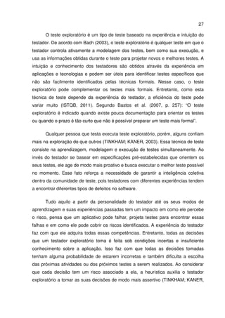 27
O teste exploratório é um tipo de teste baseado na experiência e intuição do
testador. De acordo com Bach (2003), o teste exploratório é qualquer teste em que o
testador controla ativamente a modelagem dos testes, bem como sua execução, e
usa as informações obtidas durante o teste para projetar novos e melhores testes. A
intuição e conhecimento dos testadores são obtidos através da experiência em
aplicações e tecnologias e podem ser úteis para identificar testes específicos que
não são facilmente identificados pelas técnicas formais. Nesse caso, o teste
exploratório pode complementar os testes mais formais. Entretanto, como esta
técnica de teste depende da experiência do testador, a eficiência do teste pode
variar muito (ISTQB, 2011). Segundo Bastos et al. (2007, p. 257): “O teste
exploratório é indicado quando existe pouca documentação para orientar os testes
ou quando o prazo é tão curto que não é possível preparar um teste mais formal”.
Qualquer pessoa que testa executa teste exploratório, porém, alguns confiam
mais na exploração do que outros (TINKHAM; KANER, 2003). Essa técnica de teste
consiste na aprendizagem, modelagem e execução de testes simultaneamente. Ao
invés do testador se basear em especificações pré-estabelecidas que orientem os
seus testes, ele age de modo mais proativo e busca executar o melhor teste possível
no momento. Esse fato reforça a necessidade de garantir a inteligência coletiva
dentro da comunidade de teste, pois testadores com diferentes experiências tendem
a encontrar diferentes tipos de defeitos no software.
Tudo aquilo a partir da personalidade do testador até os seus modos de
aprendizagem e suas experiências passadas tem um impacto em como ele percebe
o risco, pensa que um aplicativo pode falhar, projeta testes para encontrar essas
falhas e em como ele pode cobrir os riscos identificados. A experiência do testador
faz com que ele adquira todas essas competências. Entretanto, todas as decisões
que um testador exploratório toma é feita sob condições incertas e insuficiente
conhecimento sobre a aplicação. Isso faz com que todas as decisões tomadas
tenham alguma probabilidade de estarem incorretas e também dificulta a escolha
das próximas atividades ou dos próximos testes a serem realizados. Ao considerar
que cada decisão tem um risco associado a ela, a heurística auxilia o testador
exploratório a tomar as suas decisões de modo mais assertivo (TINKHAM; KANER,
 