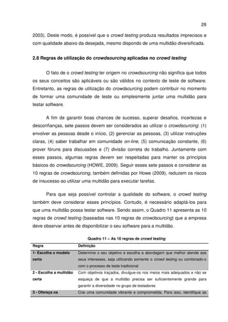 28
2003). Deste modo, é possível que o crowd testing produza resultados imprecisos e
com qualidade abaixo da desejada, mesmo dispondo de uma multidão diversificada.
2.8 Regras de utilização do crowdsourcing aplicadas no crowd testing
O fato de o crowd testing ter origem no crowdsourcing não significa que todos
os seus conceitos são aplicáveis ou são válidos no contexto de teste de software.
Entretanto, as regras de utilização do crowdsourcing podem contribuir no momento
de formar uma comunidade de teste ou simplesmente juntar uma multidão para
testar software.
A fim de garantir boas chances de sucesso, superar desafios, incertezas e
desconfianças, sete passos devem ser considerados ao utilizar o crowdsourcing: (1)
envolver as pessoas desde o início, (2) gerenciar as pessoas, (3) utilizar instruções
claras, (4) saber trabalhar em comunidade on-line, (5) comunicação constante, (6)
prover fóruns para discussões e (7) divisão correta do trabalho. Juntamente com
esses passos, algumas regras devem ser respeitadas para manter os princípios
básicos do crowdsourcing (HOWE, 2009). Seguir esses sete passos e considerar as
10 regras de crowdsourcing, também definidas por Howe (2009), reduzem os riscos
de insucesso ao utilizar uma multidão para executar tarefas.
Para que seja possível controlar a qualidade do software, o crowd testing
também deve considerar esses princípios. Contudo, é necessário adaptá-los para
que uma multidão possa testar software. Sendo assim, o Quadro 11 apresenta as 10
regras de crowd testing (baseadas nas 10 regras de crowdsourcing) que a empresa
deve observar antes de disponibilizar o seu software para a multidão.
Quadro 11 – As 10 regras de crowd testing
Regra Definição
1- Escolha o modelo
certo
Determine o seu objetivo e escolha a abordagem que melhor atende aos
seus interesses, seja utilizando somente o crowd testing ou combinado-o
com o processo de teste tradicional
2 - Escolha a multidão
certa
Com objetivos traçados, divulgue-os nos meios mais adequados e não se
esqueça de que a multidão precisa ser suficientemente grande para
garantir a diversidade no grupo de testadores
3 - Ofereça os Crie uma comunidade vibrante e comprometida. Para isso, identifique as
 