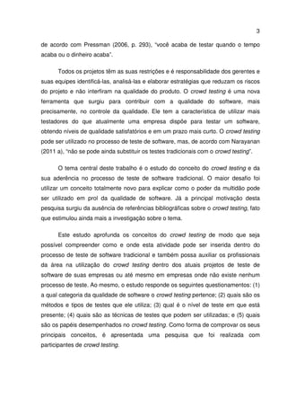 3
de acordo com Pressman (2006, p. 293), “você acaba de testar quando o tempo
acaba ou o dinheiro acaba”.
Todos os projetos têm as suas restrições e é responsabilidade dos gerentes e
suas equipes identificá-las, analisá-las e elaborar estratégias que reduzam os riscos
do projeto e não interfiram na qualidade do produto. O crowd testing é uma nova
ferramenta que surgiu para contribuir com a qualidade do software, mais
precisamente, no controle da qualidade. Ele tem a característica de utilizar mais
testadores do que atualmente uma empresa dispõe para testar um software,
obtendo níveis de qualidade satisfatórios e em um prazo mais curto. O crowd testing
pode ser utilizado no processo de teste de software, mas, de acordo com Narayanan
(2011 a), “não se pode ainda substituir os testes tradicionais com o crowd testing”.
O tema central deste trabalho é o estudo do conceito do crowd testing e da
sua aderência no processo de teste de software tradicional. O maior desafio foi
utilizar um conceito totalmente novo para explicar como o poder da multidão pode
ser utilizado em prol da qualidade de software. Já a principal motivação desta
pesquisa surgiu da ausência de referências bibliográficas sobre o crowd testing, fato
que estimulou ainda mais a investigação sobre o tema.
Este estudo aprofunda os conceitos do crowd testing de modo que seja
possível compreender como e onde esta atividade pode ser inserida dentro do
processo de teste de software tradicional e também possa auxiliar os profissionais
da área na utilização do crowd testing dentro dos atuais projetos de teste de
software de suas empresas ou até mesmo em empresas onde não existe nenhum
processo de teste. Ao mesmo, o estudo responde os seguintes questionamentos: (1)
a qual categoria da qualidade de software o crowd testing pertence; (2) quais são os
métodos e tipos de testes que ele utiliza; (3) qual é o nível de teste em que está
presente; (4) quais são as técnicas de testes que podem ser utilizadas; e (5) quais
são os papéis desempenhados no crowd testing. Como forma de comprovar os seus
principais conceitos, é apresentada uma pesquisa que foi realizada com
participantes de crowd testing.
 