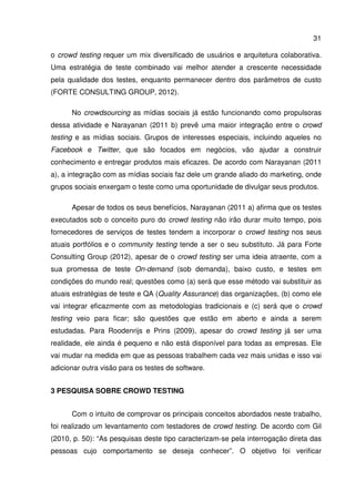 31
o crowd testing requer um mix diversificado de usuários e arquitetura colaborativa.
Uma estratégia de teste combinado vai melhor atender a crescente necessidade
pela qualidade dos testes, enquanto permanecer dentro dos parâmetros de custo
(FORTE CONSULTING GROUP, 2012).
No crowdsourcing as mídias sociais já estão funcionando como propulsoras
dessa atividade e Narayanan (2011 b) prevê uma maior integração entre o crowd
testing e as mídias sociais. Grupos de interesses especiais, incluindo aqueles no
Facebook e Twitter, que são focados em negócios, vão ajudar a construir
conhecimento e entregar produtos mais eficazes. De acordo com Narayanan (2011
a), a integração com as mídias sociais faz dele um grande aliado do marketing, onde
grupos sociais enxergam o teste como uma oportunidade de divulgar seus produtos.
Apesar de todos os seus benefícios, Narayanan (2011 a) afirma que os testes
executados sob o conceito puro do crowd testing não irão durar muito tempo, pois
fornecedores de serviços de testes tendem a incorporar o crowd testing nos seus
atuais portfólios e o community testing tende a ser o seu substituto. Já para Forte
Consulting Group (2012), apesar de o crowd testing ser uma ideia atraente, com a
sua promessa de teste On-demand (sob demanda), baixo custo, e testes em
condições do mundo real; questões como (a) será que esse método vai substituir as
atuais estratégias de teste e QA (Quality Assurance) das organizações, (b) como ele
vai integrar eficazmente com as metodologias tradicionais e (c) será que o crowd
testing veio para ficar; são questões que estão em aberto e ainda a serem
estudadas. Para Roodenrijs e Prins (2009), apesar do crowd testing já ser uma
realidade, ele ainda é pequeno e não está disponível para todas as empresas. Ele
vai mudar na medida em que as pessoas trabalhem cada vez mais unidas e isso vai
adicionar outra visão para os testes de software.
3 PESQUISA SOBRE CROWD TESTING
Com o intuito de comprovar os principais conceitos abordados neste trabalho,
foi realizado um levantamento com testadores de crowd testing. De acordo com Gil
(2010, p. 50): “As pesquisas deste tipo caracterizam-se pela interrogação direta das
pessoas cujo comportamento se deseja conhecer”. O objetivo foi verificar
 