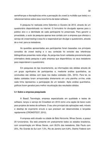 32
semelhanças e discrepâncias entre a percepção da crowd (a multidão que testa) e o
referencial teórico sobre essa nova forma de testar software.
A pesquisa foi realizada entre Setembro e Outubro de 2012, através de um
questionário disponibilizado na internet. O formulário foi divulgado apenas para o
público alvo e a identidade de cada participante foi preservada. Para garantir a
privacidade, o autor da pesquisa apenas teve contato com a empresa que oferece o
serviço de crowd testing e essa foi a responsável por divulgar o questionário, através
de e-mail, para os testadores.
As questões apresentadas aos participantes foram baseadas nos principais
conceitos de crowd testing e o seu conteúdo foi extraído das referências
bibliográficas presentes neste artigo. As perguntas foram validadas previamente pela
orientadora desta pesquisa e pela empresa que disponibilizou os seus testadores
para responderem o questionário.
Em pesquisas do tipo levantamento, as informações são obtidas através de
um grupo significativo de participantes e, mediante análise quantitativa, as
conclusões são obtidas com base nos dados coletados (GIL, 2010). Para tal, os
dados coletados foram armazenados diretamente em uma planilha on-line, onde
cada linha representou a participação de um testador. Após análise quantitativa,
gráficos foram gerados para melhor visualização dos resultados obtidos.
3.1 Sobre a empresa pesquisada
A Base2 Tecnologia, empresa especializada em qualidade e testes de
software, lançou o serviço do Crowdtest em 2010 como uma opção de baixo custo
para projetos de testes de software. O seu alvo principal são aplicações web, móveis
e desktop de orçamento enxuto e que precisam ser desenvolvidas e lançadas
rapidamente (CROWDTEST, 2012).
A empresa está situada na cidade de Belo Horizonte, Minas Gerais, e possui
20 funcionários. Ela está presente em praticamente todos os estados brasileiros,
com concentração em Minas Gerais, com 28,5% dos testadores, São Paulo com
25%, Rio Grande do Sul com 7,5%, Rio de Janeiro com 6,8%, Distrito Federal com
 