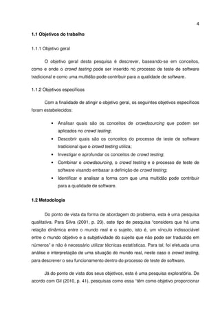4
1.1 Objetivos do trabalho
1.1.1 Objetivo geral
O objetivo geral desta pesquisa é descrever, baseando-se em conceitos,
como e onde o crowd testing pode ser inserido no processo de teste de software
tradicional e como uma multidão pode contribuir para a qualidade de software.
1.1.2 Objetivos específicos
Com a finalidade de atingir o objetivo geral, os seguintes objetivos específicos
foram estabelecidos:
• Analisar quais são os conceitos de crowdsourcing que podem ser
aplicados no crowd testing;
• Descobrir quais são os conceitos do processo de teste de software
tradicional que o crowd testing utiliza;
• Investigar e aprofundar os conceitos de crowd testing;
• Combinar o crowdsourcing, o crowd testing e o processo de teste de
software visando embasar a definição de crowd testing;
• Identificar e analisar a forma com que uma multidão pode contribuir
para a qualidade de software.
1.2 Metodologia
Do ponto de vista da forma de abordagem do problema, esta é uma pesquisa
qualitativa. Para Silva (2001, p. 20), este tipo de pesquisa “considera que há uma
relação dinâmica entre o mundo real e o sujeito, isto é, um vínculo indissociável
entre o mundo objetivo e a subjetividade do sujeito que não pode ser traduzido em
números” e não é necessário utilizar técnicas estatísticas. Para tal, foi efetuada uma
análise e interpretação de uma situação do mundo real, neste caso o crowd testing,
para descrever o seu funcionamento dentro do processo de teste de software.
Já do ponto de vista dos seus objetivos, esta é uma pesquisa exploratória. De
acordo com Gil (2010, p. 41), pesquisas como essa “têm como objetivo proporcionar
 