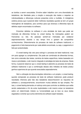40
as tarefas a serem executadas. Envolve saber trabalhar com uma diversidade de
testadores, dar liberdade para a criação e execução dos testes e respeitar as
individualidades e diferenças culturais presentes entre a multidão. A inteligência
coletiva provou que é possível obter melhores resultados quando se tem um grupo
heterogêneo de testadores, pois contribui para que diversos e diferentes tipos de
defeitos sejam encontrados no software.
Encontrar defeitos no software é uma atividade de teste que pode ser
motivada de diferentes formas no crowd testing. As motivações podem ser
financeiras ou não. As pessoas sentem-se motivadas por colaborar
espontaneamente, doando o seu tempo livre e gostam de compartilhar
conhecimentos. Diferentemente do processo de teste de software tradicional, o
pagamento é feito basicamente por cada defeito encontrado, ou seja, o pagamento é
feito por produtividade.
O crowd testing não veio para extinguir o processo de teste tradicional, mas
sim para agregar ou complementar. Ele pode ser combinado de diferentes formas,
tais como extensão dos testes, cenários de testes específicos, testes baseados em
riscos e prioridades, e até mesmo integrado à estratégia de teste da empresa. Desta
forma, é possível observar que o crowd testing é aderente ao processo de teste de
software tradicional e que a combinação desses dois métodos de testes produz
ganhos superiores do que quando executados separadamente.
Sem a utilização de documentações referentes a um projeto, o crowd testing,
quando comparado ao processo de teste de software tradicional, pode produzir
resultados inferiores pelo fato dos testadores desconhecerem os requisitos do
software e, consequentemente, encontrarem muitos defeitos do tipo simples. Por
isso, o crowd testing demanda um esforço extra para controlar os defeitos que estão
sendo cadastrados a fim de evitar duplicidades e até mesmo avisar os testadores
sobre um determinado módulo ou funcionalidade que já teve os seus testes
esgotados e orientar que outros elementos do software sejam testados.
 