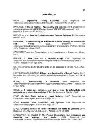 43
REFERÊNCIAS
BACH, J. Exploratory Testing Explained. 2003. Disponível em
<http://www.satisfice.com/articles/et-article.pdf>. Acesso em: 10 set. 2012.
BANERJEE, K. Crowd Testing – Applicability and Benefits. 2012. Disponível em
<http://ers.hclblogs.com/2012/02/crowd-testing-%E2%80%93-applicability-and-
benefits/>. Acesso em: 25 set. 2012.
BASTOS, A. et al. Base de Conhecimento em Teste de Software. Rio de Janeiro:
Martins, 2007.
BRABHAM, D. Crowdsourcing as a Model for Problem Solving: An Introduction
and Cases. 2008. Disponível em
<http://www.clickadvisor.com/downloads/Brabham_Crowdsourcing_Problem_Solving
.pdf>. Acesso em 15 ago. 2012.
CROWDTEST web site. Disponível em <http://crowdtest.me/>. Acesso em: 03 nov.
2012.
GERBER, E. Para onde vai o crowdsourcing? 2011. Disponível em
<http://info.abril.com.br/noticias/mercado/para-onde-vai-o-crowdsourcing-31082011-
45.shl>. Acesso em: 01 ago. 2012.
GIL, Antônio Carlos. Como elaborar projetos de pesquisa. 5 ed. São Paulo: Atlas,
2010.
FORT CONSULTING GROUP. Efficacy and Applicability of Crowd Testing. 2012.
Disponível em <http://4tegroup.com/crowd-testing-white-paper>. Acesso em: 14 jul.
2012.
HOWE, J. Crowdsourcing: A Definition. 2006. Disponível em
<http://crowdsourcing.typepad.com/cs/2006/06/crowdsourcing_a.html> Acesso em
07 jun. 2012.
HOWE, J. O poder das multidões: por que a força da coletividade está
remodelando o futuro dos negócios. 2ª Ed. Rio de Janeiro: Elsevier, 2009.
ISTQB. Certified Tester Advanced Level Syllabus. 2007. Disponível em
<http://www.bstqb.org.br>. Acesso em: 05 jul. 2012
ISTQB. Certified Tester Foundation Level Syllabus. 2011. Disponível em
<http://www.bstqb.org.br>. Acesso em: 05 jul. 2012
ISTQB. Glossário Padrão de Termos Utilizados em Teste de Software. 2010.
Disponível em <http://www.bstqb.org.br>. Acesso em: 16 jul. 2012
LEADBEATER, C.; MILLER, P. The Pro-Am Revolution: How enthusiasts are
changing our economy and society. 2004. Disponível em
<http://www.demos.co.uk/publications/proameconomy>. Acesso em: 19 jun. 2012.
 