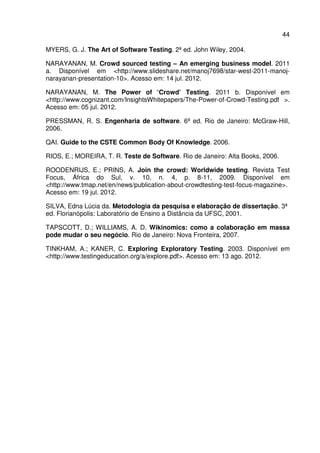44
MYERS, G. J. The Art of Software Testing. 2ª ed. John Wiley, 2004.
NARAYANAN, M. Crowd sourced testing – An emerging business model. 2011
a. Disponível em <http://www.slideshare.net/manoj7698/star-west-2011-manoj-
narayanan-presentation-10>. Acesso em: 14 jul. 2012.
NARAYANAN, M. The Power of ‘Crowd’ Testing. 2011 b. Disponível em
<http://www.cognizant.com/InsightsWhitepapers/The-Power-of-Crowd-Testing.pdf >.
Acesso em: 05 jul. 2012.
PRESSMAN, R. S. Engenharia de software. 6ª ed. Rio de Janeiro: McGraw-Hill,
2006.
QAI. Guide to the CSTE Common Body Of Knowledge. 2006.
RIOS, E.; MOREIRA, T. R. Teste de Software. Rio de Janeiro: Alta Books, 2006.
ROODENRIJS, E.; PRINS, A. Join the crowd: Worldwide testing. Revista Test
Focus, África do Sul, v. 10, n. 4, p. 8-11, 2009. Disponível em
<http://www.tmap.net/en/news/publication-about-crowdtesting-test-focus-magazine>.
Acesso em: 19 jul. 2012.
SILVA, Edna Lúcia da. Metodologia da pesquisa e elaboração de dissertação. 3ª
ed. Florianópolis: Laboratório de Ensino a Distância da UFSC, 2001.
TAPSCOTT, D.; WILLIAMS, A. D. Wikinomics: como a colaboração em massa
pode mudar o seu negócio. Rio de Janeiro: Nova Fronteira, 2007.
TINKHAM, A.; KANER, C. Exploring Exploratory Testing. 2003. Disponível em
<http://www.testingeducation.org/a/explore.pdf>. Acesso em: 13 ago. 2012.
 