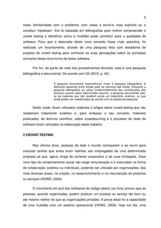 5
maior familiaridade com o problema, com vistas a torná-lo mais explícito ou a
constituir hipóteses”. Ela foi baseada em bibliografias para melhor compreender o
crowd testing e identificar como a multidão pode contribuir para a qualidade de
software. Para que a descrição deste novo conceito fosse mais assertiva, foi
realizado um levantamento, através de uma pesquisa feita com testadores de
projetos de crowd testing para conhecer as suas percepções sobre os principais
conceitos desta nova forma de testar software.
Por fim, do ponto de vista dos procedimentos técnicos, esta é uma pesquisa
bibliográfica e documental. De acordo com Gil (2010, p. 45):
A pesquisa documental assemelha-se muito à pesquisa bibliográfica. A
diferença essencial entre ambas está na natureza das fontes: Enquanto a
pesquisa bibliográfica se utiliza fundamentalmente das contribuições dos
diversos autores sobre determinado assunto, a pesquisa documental vale-
se de materiais que não recebem ainda um tratamento analítico, ou que
ainda podem ser reelaborados de acordo com os objetos da pesquisa.
Deste modo, foram utilizados materiais e artigos sobre crowd testing que não
receberam tratamento analítico e, para embasar o seu conceito, materiais
publicados, de domínio científico, sobre crowdsourcing e o processo de teste de
software foram utilizados na elaboração deste trabalho.
2 CROWD TESTING
Nos últimos anos, pessoas de todo o mundo começaram a se reunir para
executar tarefas que antes eram restritas aos empregados de uma determinada
empresa só que, agora, longe do contexto corporativo e de suas limitações. Esse
novo tipo de comportamento social não exige remuneração e é executado na forma
de colaboração (coletiva ou individual), podendo ser utilizado por organizações, das
mais diversas áreas, na criação, no desenvolvimento e na manutenção de produtos
ou serviços (HOWE, 2009).
O movimento em prol dos softwares de código aberto (ou livre) provou que as
pessoas, quando organizadas, podem produzir um produto ou serviço tão bom ou
até mesmo melhor do que as organizações privadas. A prova disso foi a capacidade
de uma multidão criar um sistema operacional (HOWE, 2009). Hoje em dia, uma
 