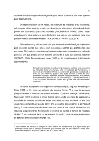 6
multidão também é capaz de se organizar para testar software e não mais apenas
para desenvolvê-lo.
Os testes baseiam-se em riscos, na cobertura de requisitos e/ou orçamento,
entre outras várias técnicas e métodos. Atualmente, até mesmo atividades de teste
podem ser transferidas para uma multidão (ROODENRIJS; PRINS, 2009). “Usar
crowdsourcing para testar é o novo fenômeno que vai ser um substituto para uma
parte de nossas atividades de teste” (ROODENRIJS; PRINS, 2009, p. 8).
O crowdsourcing utiliza o potencial que a internet tem de interligar as pessoas
para executar tarefas que antes eram executadas apenas por profissionais das
empresas. Ele funciona como intermediário entre dois polos antes desconectados de
pessoas, um que precisa de um trabalho concluído e outro que precisa trabalhar
(GERBER, 2011). De acordo com Howe (2006, p. 1), crowdsourcing é definido da
seguinte forma:
Simplesmente definido, crowdsourcing representa o ato de uma companhia
ou instituição tomar uma função, uma vez realizada por funcionários, e
externá-la a uma rede indefinida (e, geralmente, grande) de pessoas sob a
forma de uma chamada pública. Isso pode assumir a forma de peer-
production
3
(quando o trabalho é realizado colaborativamente), mas também
é frequentemente realizado por um único indivíduo. O pré-requisito crucial é
o uso do formato da chamada pública e da grande rede de trabalhadores
potenciais.
O crowd testing tem sua origem no crowdsourcing e, segundo Roodenrijs e
Prins (2009, p. 9), pode ser definido da seguinte forma: “É o uso de pessoas
(des)conhecidas, a multidão, para testar software”. Com uma definição semelhante,
Narayanan (2011 b) define o crowd testing como sendo um meio de assegurar a
qualidade do software através de testes realizados por uma multidão. Já em uma
visão menos simplista, de acordo com Forte Consulting Group (2012, p. 2): “Crowd
testing é uma comunidade de testadores que usam a sua própria infraestrutura e
recursos, proporcionando flexibilidade, economia de custos e tempo de resposta
rápido”. O seu objetivo é focar na experiência do usuário para a execução de testes
de software em situações do mundo real.
3
Novo modelo de inovação e criação de valor através de colaborações auto-organizadas que
produzem novos bens e serviços dinâmicos que rivalizam com os das maiores e mais bem-
financiadas empresas do mundo (TAPSCOTT; WILLIANS, 2007).
 