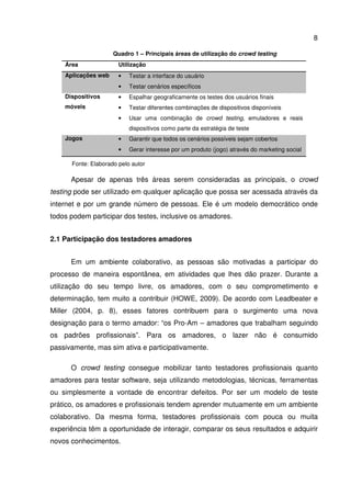 8
Quadro 1 – Principais áreas de utilização do crowd testing
Área Utilização
Aplicações web • Testar a interface do usuário
• Testar cenários específicos
Dispositivos
móveis
• Espalhar geograficamente os testes dos usuários finais
• Testar diferentes combinações de dispositivos disponíveis
• Usar uma combinação de crowd testing, emuladores e reais
dispositivos como parte da estratégia de teste
Jogos • Garantir que todos os cenários possíveis sejam cobertos
• Gerar interesse por um produto (jogo) através do marketing social
Fonte: Elaborado pelo autor
Apesar de apenas três áreas serem consideradas as principais, o crowd
testing pode ser utilizado em qualquer aplicação que possa ser acessada através da
internet e por um grande número de pessoas. Ele é um modelo democrático onde
todos podem participar dos testes, inclusive os amadores.
2.1 Participação dos testadores amadores
Em um ambiente colaborativo, as pessoas são motivadas a participar do
processo de maneira espontânea, em atividades que lhes dão prazer. Durante a
utilização do seu tempo livre, os amadores, com o seu comprometimento e
determinação, tem muito a contribuir (HOWE, 2009). De acordo com Leadbeater e
Miller (2004, p. 8), esses fatores contribuem para o surgimento uma nova
designação para o termo amador: “os Pro-Am – amadores que trabalham seguindo
os padrões profissionais”. Para os amadores, o lazer não é consumido
passivamente, mas sim ativa e participativamente.
O crowd testing consegue mobilizar tanto testadores profissionais quanto
amadores para testar software, seja utilizando metodologias, técnicas, ferramentas
ou simplesmente a vontade de encontrar defeitos. Por ser um modelo de teste
prático, os amadores e profissionais tendem aprender mutuamente em um ambiente
colaborativo. Da mesma forma, testadores profissionais com pouca ou muita
experiência têm a oportunidade de interagir, comparar os seus resultados e adquirir
novos conhecimentos.
 