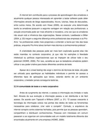 9
A internet tem contribuído para o processo de aprendizagem dos amadores e
atualmente qualquer pessoa interessada em aprender a testar software pode obter
informações através de blogs especializados, fóruns, tutorias, listas de discussões,
entre outros meios. De acordo com Howe (2009), ao executar uma determinada
tarefa os amadores possuem a seguinte vantagem em relação aos profissionais: a
solução encontrada pode ser mais eficiente e inovadora, uma vez que os amadores
não atuam sob a influência das organizações. Nesse contexto, Leadbeater e Miller
(2004, p. 22) traçam a seguinte diferença entre profissionais das empresas e os Pro-
Ams: “os profissionais estão mais propensos a entender a teoria por trás das boas
práticas, enquanto Pro-Ams talvez tenham mais técnica e conhecimentos práticos”.
A criatividade das pessoas pode ser mais bem explorada quando elas não
estão inseridas no contexto corporativo, já que não há restrições à liberdade
intelectual ou políticas organizacionais que as impeçam de utilizar todo o seu
potencial (HOWE, 2006). Por isso, acredita-se que os testadores amadores podem
utilizar o seu poder criativo para testar diferentes cenários de teste.
Apesar de o crowd testing não exigir o domínio de técnicas de teste, ele pode
ser utilizado para aperfeiçoar as habilidades individuais e permite ter acesso a
diferentes tipos de aplicações que talvez, estando dentro de um ambiente
corporativo, o testador jamais conseguiria testá-las.
2.2 A comunidade de teste e o meio corporativo
Antes do surgimento da internet, o acesso à informação era limitado e nada
fácil. Através da sua evolução a informação passou a ser distribuída e de fácil
acesso. De acordo com Tapscott e Willians (2007, p. 21): “O acesso crescente à
tecnologia da informação coloca nas pontas dos dedos de todos as ferramentas
necessárias para colaborar, criar valor e competir”. Contudo, a arquitetura da
internet conspira contra sistemas fechados, pois permite que as pessoas aprendam,
compartilhem e distribuam conhecimentos. Pessoas com interesses em comum
passaram a se organizar em comunidades sob um modelo totalmente diferente dos
encontrados atualmente em uma empresa (HOWE, 2009).
 