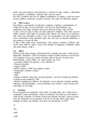 motivo que atraiu inúmeros desenvolvedores a aderirem ao php, criando e submetendo
novos módulos à comunidade, ajudando muito para seu sucesso.
Em 1998, acumulava uma base de milhares contribuições de usuários, e apó nove meses
de testes públicos, finalmente em junho do mesmo ano o php 3 foi finalmente lançado.
1.4- PHP versão 4
Para otimizar o desempenho de aplicações complexas e melhorar a modularidade do
código base do php, se tornou necessário o uso de novas funcionalidades que
suportassem uma ampla variedade de bases de dados de terceiros, além de APIs.
O php 3 não era capaz de lidar com estas aplicações complexas. Desta feita, um novo
engine, chamado zend engine, foi projetado para superar com sucesso esses problemas.
Este evento deu nascimento ao php 4, que veio acompanhado com uma variedade de
novas características, tendo demorado quase dois anos para ser lançado oficialmente, o
que aconteceu em maio de 2000.
O php 4 tinha muitas novas características, como suporte a inúmeros servidores web,
sessões http, buffer de saída e várias novas inclusões na linguagem. Atualmente, muitos
sites ainda utilizam o php 4.
1.5- PHP 5
Depois de uma longa pesquisa e desenvolvimento, contando com várias versões de pré-
lançamento, finalmente o PHP 5 foi lançado em julho de 2004, baseado no Zend Engine
2.0 e contando com um novo modelo de objeto, além de dezenas de outras novas
funcionalidades, o php 4 falhava em muitos pontos, tais como:
- A extensão MySQL não suportava o novo MySQL 4.1
- Protocolo de cliente
- Suporte a XML
O PHP 5 otimizou o PHP 4 nos seguintes pontos:
- Programação orientada a objetos
- MySQL
- XML
- Suporte ao SQLite, oferecendo aos desenvolvedores um banco de dados que funciona
em todas as cinco instalações PHP
- Modelo completamente diferente da verificação de erro, chamado exception handling.
Utilizando esta funcionalidade, você tem liberdade para verificar o valor de retorno de
cada função do seu código.
2- Estrutura
Em um programa de computador, existe o fluxo do codigo fonte, que o modo como o
computador executa determinadas cadeias de comandos, de acordo com teste binarios e
coisas do tipo. Estruturas de controle servem para controlar esse fluxo, porem, no nosso
caso, não exatamente em um programa e sim em seu site php. abaixo segue alguns
exemplos de sintaxe das estruturas de controle que encontramos no PHP:
-if
-else
-elseif
-while
 
