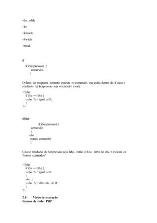 -do...while
-for
-foreach
-Switch
-break
if
if ($expressao) {
comandos
}
O fluxo do programa somente executa os comandos que estão dentro do if caso o
resultado da $expressao seja verdadeiro (true).
<?php
if ($a == $b) {
echo 'A = igual a B';
}
?>
else
if ($expressao) {
comandos
}
else {
outros comandos
}
Caso o resultado de $expressao seja falso, então o fluxo entra no else e executa os
"outros comandos".
<?php
if ($a == $b) {
echo 'A = igual a B';
}
else {
echo 'A = diferente de B';
}
?>
2.1- Modo de execução
Formas de rodar PHP
 