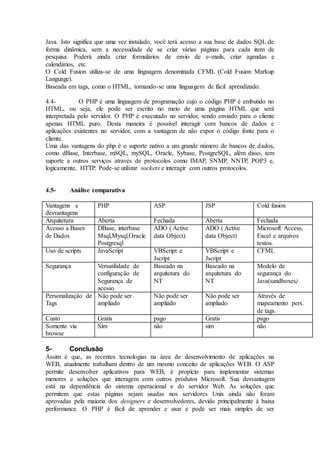 Java. Isto significa que uma vez instalado, você terá acesso a sua base de dados SQL de
forma dinâmica, sem a necessidade de se criar várias páginas para cada item de
pesquisa. Poderá ainda criar formulários de envio de e-mails, criar agendas e
calendários, etc.
O Cold Fusion utiliza-se de uma linguagem denominada CFML (Cold Fusion Markup
Language).
Baseada em tags, como o HTML, tornando-se uma linguagem de fácil aprendizado.
4.4- O PHP é uma linguagem de programação cujo o código PHP é embutido no
HTML, ou seja, ele pode ser escrito no meio de uma página HTML que será
interpretada pelo servidor. O PHP é executado no servidor, sendo enviado para o cliente
apenas HTML puro. Desta maneira é possível interagir com bancos de dados e
aplicações existentes no servidor, com a vantagem de não expor o código fonte para o
cliente.
Uma das vantagens do php é o suporte nativo a um grande número de bancos de dados,
como dBase, Interbase, mSQL, mySQL, Oracle, Sybase, PostgreSQL, além disso, tem
suporte a outros serviços através de protocolos como IMAP, SNMP, NNTP, POP3 e,
logicamente, HTTP. Pode-se utilizar sockets e interagir com outros protocolos.
4.5- Análise comparativa
Vantagens e
desvantagens
PHP ASP JSP Cold fusion
Arquitetura Aberta Fechada Aberta Fechada
Acesso a Bases
de Dados
DBase, interbase
Msql,Mysql,Oracle
Postgresql
ADO ( Active
data Object)
ADO ( Active
data Object)
Microsoft Access,
Excel e arquivos
textos.
Uso de scripts JavaScript VBScript e
Jscript
VBScript e
Jscript
CFML
Segurança Versatilidade de
configuração de
Segurança de
acesso
Baseado na
arquitetura do
NT
Baseado na
arquitetura do
NT
Modelo de
segurança do
Java(sandboxes)
Personalização de
Tags
Não pode ser
ampliado
Não pode ser
ampliado
Não pode ser
ampliado
Através de
mapeamento pers.
de tags.
Custo Gratis pago Gratis pago
Somente via
browse
Sim não sim não
5- Conclusão
Assim é que, as recentes tecnologias na área de desenvolvimento de aplicações na
WEB, atualmente trabalham dentro de um mesmo conceito de aplicações WEB. O ASP
permite desenvolver aplicativos para WEB, é propício para implementar sistemas
menores e soluções que interagem com outros produtos Microsoft. Sua desvantagem
está na dependência do sistema operacional e do servidor Web. As soluções que
permitem que estas páginas sejam usadas nos servidores Unix ainda não foram
aprovadas pela maioria dos designers e desenvolvedores, devido principalmente à baixa
performance. O PHP é fácil de aprender e usar e pode ser mais simples de ser
 