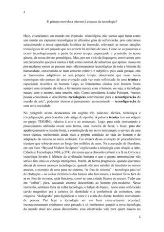 1
1
O planeta movido a internet é escravo da tecnologia?
Hoje, vivenciamos um mundo em expansão tecnológica, não vamos aqui tratar como
um mundo em expansão tecnológica de altíssimo grau de sofisticação, pois estaríamos
subestimando a nossa capacitada histórica de invenção, relevando as nossas criações
tecnológicas de um passado que nos remete há milhões de anos. Como se só passamos a
existir tecnologicamente a partir de nosso tempo, esquecendo o primórdio de nossa
gênese, de nossa árvore genealógica. Mas, por um vício de linguagem, convivemos com
um preconceito que para muitos é tido como normal, de acharmos que apenas nossa era
pós-moderna somos as pessoas mais eficientementes tecnológicas de toda a história da
humanidade, constituindo-se num conceito relativo e subjetivo, pois cada geração cria
as ferramentas adaptáveis ao seu próprio tempo, observando que essas novas
tecnologias não passam de uma evolução cada vez mais sofisticada de uma técnica e
capacidade inventiva do homem. Logo, as ferramentas criadas pelo homem foram
sempre uma extensão da mão, a ferramenta nasceu com o homem, ou seja, a tecnologia
nasceu com o mesmo, uma terceira mão. Como considerou Louise Poissant, “muitos
passos conceituais e descobertas tecnológicas contribuíram para a reconfiguração do
mundo da arte”, podemos ilustrar o pensamento acrescentando – reconfiguração de
uma nova sociedade.
No parágrafo acima destacamos em negrito três palavras: técnica, tecnologia e
reconfiguração, para desenhar este artigo de opinião. A palavra técnica tem sua origem
no grego, TEKHNE, relativa à arte e ao artesanato. Logo, para cada instrumento e
procedimento utilizado existe uma forma, uma maneira de fazer, o fazer, para dar
aperfeiçoamento a matéria bruta, a construção de um novo instrumento a serviço de uma
nova técnica, melhorando ainda mais a própria condição de vida do homem e de
adaptação do mesmo ao meio ambiente. Foi através dessa evolução de procedimentos
técnicos que sobrevivemos ao longo dos milhões de anos. Na concepção de Burnham,
em seu livro “Beyond Modern Sculpture” explicitando a teleologia com relação a Arte,
Ciência e Tecnologia (1968, p.374), ele temia que a obsessão cultural e a fé na Ciência e
tecnologia levaria à falência da civilização humana e que a guerra termonuclear não
seria o fim, mais os ciborgs inteligentes. Porém, de forma pragmática, quando queremos
abusar de nossos avanços tecnológicos, quando não nos satisfaz de imediato os nossos
anseios, a exemplo de uma pane no sistema, “ta fora de sistema” – tecnologia passível
de obstrução – os caixas eletrônicos dos bancos não funcionam, a internet ficou fora do
ar ou fora do sistema, nada funciona, como se uma cidade ficasse no escuro. Tudo que
era “online”, pára, causando enorme desconforto ao homem pós-moderno. Nesse
momento, sentimos falta da velha tecnologia, o balcão do banco, nosso mais sofisticado
cartão magnético era a carteira de identidade e a conferência da assinatura, uma
máquina “dedógrafo” para digitalizar o valor e a conta do cliente, também instrumento
de poucos. Por hoje a tecnologia ser um bem razoavelmente acessível,
inconscientemente rejeitamos esse passado e só lembramos quando a nova tecnologia
do mundo atual nos causa desconforto, essa observação vale para quem nasceu no
 