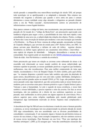 2
2
século passado e compartilha essa maravilhosa tecnologia do século XXI, até porque
toda tecnologia vai se aperfeiçoando e se adaptando a demanda. Mas estamos nos
tornando tão exigentes e eficientes que quando o novo entra em pane é comum
detratarmos a nossa realidade como algo atrasado e relegarmos ao passado distante
como a era da “Pedra Lascada”, inconscientemente caímos no preconceito de
inferiorizarmos o nosso legado histórico.
Hoje parece comum o código de barra, mas recentemente, mas precisamente no século
passado ele foi taxado de o “código da Besta-Fera”, um preconceito equivocado com
tendência religiosa para negar o novo, a possibilidade de uma vida mais rápida e uma
comodidade de uma nova era, a subjetividade das relações dos objetos. Porém, o código
de barra não é uma invenção do homem pós-moderno e sim uma recriação que remonta
a Pré-História – As Placas de Sixto: sistema de código apurado, encontradas na Granja
de Céspedes (Badajoz), que serviram de estudo para a Drª. Katina Lillios, em 2002. As
placas serviam para Identificar o defunto de cada clã (tribo), registrar direitos
hereditários ou definir regras aplicáveis aos casamentos intra-tribais e inter-tribais -
uma espécie de etiqueta de identidade – linhagem, descendência e normas de sua
comunidade. Esse registro pode ser encontrado no site WWW.slideshare.net/gilsonunes
Título do slide: Arte Pré-histórica: o sentido da existência.
Outro preconceito que temos em relação as cavernas como submundo do atraso e da
escuridão está relacionado ao nosso mundo sombrio de nossa subjetividade que
tentamos sepultar no passado, as nossas qualidades positivas e negativas que herdamos,
melhoramos, mas não reconhecemos. Para uma melhor compreensão do tema aqui
tratado, recomendamos o livro de Deepak Chopra: O efeito sombra, pela qual afirma
que: “se estamos dispostos a permitir nosso lado sombrio seja parte da plenitude de
quem somos, descobriremos que ele vem com todo o poder, habilidade, inteligência e
força para realizar grandes ações no mundo”(2010, p.176). Logo, não podemos tratar o
nosso passado como algo imprestável, que não acrescentou nada ao nosso homem pós-
moderno, pois as cavernas eram para o homem primitivo o que a Capela Sistina é para o
Vaticano e para a humanidade. Lá está o segredo de nossa existência, o nosso lado
sombrio e nossas habilidades, é preciso repensar o mito da caverna. Em face as novas
tecnologias, não nos podemos dá o direito de nos sentirmos superiores ao nosso
passado, mais melhorados ou talvez piores em alguns aspectos de convivência. Pois a
palavra superior para certas religiões espalhadas pelo mundo globalizado pode
transparecer algo restritamente reservado ao divino. Sejamos mais complacentes e
tolerantes.
A descoberta do fogo há 500 mil anos revolucionou o modo de como o homem percebia
a natureza, as novas tecnologias tem nos proporcionado na primeira década do século
XXI algo extraordinário, tem nos assombrado com as diversas possibilidades de
comodidade e comunicação. E em momento algum o homem da pré-história tornou-se
escravo de sua criatura, o fogo, como exemplo comparativo, não nos sentimos escravos
de nossas novas tecnologias. Para Bureaud, em seu livro: “Pour une typologie des
interface artistiques”, (2003, p.32) assegura que: “uma das contribuições essenciais das
 