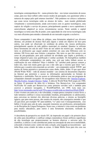 3
3
tecnologias contemporâneas foi – numa primeira fase – nos tornar conscientes de nosso
corpo, para nos fazer refletir sobre nossos modos de percepção, nos questionar sobre a
natureza do espaço pelo qual estamos inseridos”. Não podemos ser céticos e acharmos
que essas novas tecnologias estão ao alcance de todos, num mundo globalizado
virtualmente e economicamente, ainda convivemos com os guetos tecnológicos, uma
espécie de religião a serviço de poucos, principalmente quando o novo capitalismo é
sensivelmente adaptável as novas circunstancias sociais. Neste sentido o capital
tecnológico se torna uma ilha de poder, com capacidade de criar novas tecnologias cada
vez mais eficientes para atender a demanda de um mercado exigente e exclusivo.
Nosso computador é uma tábua de códigos, uma ferramenta adaptável aos diversos
idiomas, um produto de alcance fácil para alguns e ainda um objetivo de luxo para
outros, isso pode ser observado no cotidiano da prática dos nossos professores,
principalmente aqueles da rede pública municipal ou estadual. Quantos se utilizam
dessa ferramenta em sala de aula? Fruto de um salário de miséria que recebem, são
raros os professores que sequer podem constituir em casa uma biblioteca com no
mínimo 100 livros para suas leituras e pesquisas. São raros os que têm acesso a um
curso de pós-graduação, pois pelo acúmulo de atividades que impõe a profissão, o
tempo disponível para essa qualificação é sonhar acordado. Os hieroglíficos também
eram sofisticados computadores em pedra, mas será que todos tinham acesso as
codificações de seus símbolos? Hoje o símbolo “@” (arroba) pode parecer comum a
todos nós, mais tem muita gente que usa e não sabe que o mesmo quer dizer “em”,
informa que o usuário está conectado ao servidor – um computador central. WWW que
muitos de forma pejorativa a pronunciam como diabo, diabo, diabo. O que quer dizer
(World Wider Web) – rede de alcance mundial - um sistema de documentos dispostos
na Internet que permitem o acesso às informações apresentadas no formato de
hipertexto e multimídia. Para ter acesso as informações pode-se usar um programa de
computador chamado navegador. Os navegadores mais famosos são: Internet Explorer,
Mozilla Firefox, Google Chrome e Safari. A idéia de World Wide Web surgiu em 1980,
na Suíça. O precursor da idéia foi o britânico Tim Berners-Lee. Um computador
NeXTcube foi usado por Berners-Lee como primeiro servidor web e também para
escrever o primeiro navegador, o WorldWideWeb, em 1990. Leia mais em:
http://www.tecmundo.com.br/web/759-o-que-e-world-wide-we.htm#ixzz2OxjL2FKW .
Como vivemos em outra era, o da velocidade, o tempo parece conspirar a nosso favor, e
tudo tentamos codificar à nossa necessidade imediata, principalmente os adolescentes,
para conversas na internet eles abreviam diversas palavras, o retorno ao hieróglifo
egípcio, que para outra pessoa, não usuária do sistema, não conseguiria entender o que
ele quis dizer, por exemplo “tb” para também, “vc” para você. Consequentemente, esse
hábito é levado para sala de aula, causando transtorno aos professores, principalmente
os da Disciplina de Língua Portuguesa. Neste caso, a internet é vista como um problema
para muitos educadores, para outros é uma ferramenta alucinante, recheada de
possibilidades.
A descoberta da perspectiva no século XV, da impressão em papel e do primeiro disco
de cobre para decodificar e codificar códigos matemáticos foram artifícios superficiais
de alta tecnologia que proporcionaram ao homem observar o universo pelo fio
científico, a ciência e a arte caminhavam juntas na concepção de uma nova mentalidade,
colocando o homem como centro de toda a criação, uma negação ao teocentrismo – que
tinha Deus como criador de todas as coisas. A Idade Média ficou para trás com sua
 