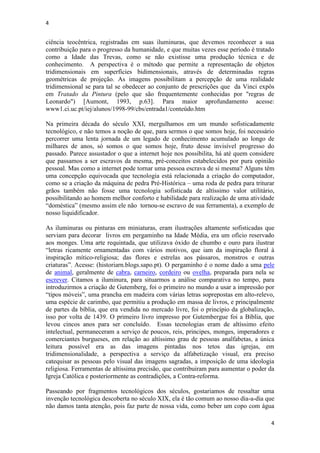 4
4
ciência teocêntrica, registradas em suas iluminuras, que devemos reconhecer a sua
contribuição para o progresso da humanidade, e que muitas vezes esse período é tratado
como a Idade das Trevas, como se não existisse uma produção técnica e de
conhecimento. A perspectiva é o método que permite a representação de objetos
tridimensionais em superfícies bidimensionais, através de determinadas regras
geométricas de projeção. As imagens possibilitam a percepção de uma realidade
tridimensional se para tal se obedecer ao conjunto de prescrições que da Vinci expôs
em Tratado da Pintura (pelo que são frequentemente conhecidas por "regras de
Leonardo") [Aumont, 1993, p.63]. Para maior aprofundamento acesse:
www1.ci.uc.pt/iej/alunos/1998-99/cbs/entrada1/conteúdo.htm
Na primeira década do século XXI, mergulhamos em um mundo sofisticadamente
tecnológico, e não temos a noção de que, para sermos o que somos hoje, foi necessário
percorrer uma lenta jornada de um legado de conhecimento acumulado ao longo de
milhares de anos, só somos o que somos hoje, fruto desse invisível progresso do
passado. Parece assustador o que a internet hoje nos possibilita, há até quem considere
que passamos a ser escravos da mesma, pré-conceitos estabelecidos por pura opinião
pessoal. Mas como a internet pode tornar uma pessoa escrava de si mesma? Alguns têm
uma concepção equivocada que tecnologia está relacionada a criação do computador,
como se a criação da máquina de pedra Pré-Histórica – uma roda de pedra para triturar
grãos também não fosse uma tecnologia sofisticada de altíssimo valor utilitário,
possibilitando ao homem melhor conforto e habilidade para realização de uma atividade
“doméstica” (mesmo assim ele não tornou-se escravo de sua ferramenta), a exemplo de
nosso liquidificador.
As iluminuras ou pinturas em miniaturas, eram ilustrações altamente sofisticadas que
serviam para decorar livros em pergaminho na Idade Média, era um ofício reservado
aos monges. Uma arte requintada, que utilizava óxido de chumbo e ouro para ilustrar
“letras ricamente ornamentadas com vários motivos, que iam da inspiração floral à
inspiração mítico-religiosa; das flores e estrelas aos pássaros, monstros e outras
criaturas”. Acesse: (historiarn.blogs.sapo.pt). O pergaminho é o nome dado a uma pele
de animal, geralmente de cabra, carneiro, cordeiro ou ovelha, preparada para nela se
escrever. Citamos a iluminura, para situarmos a análise comparativa no tempo, para
introduzirmos a criação de Gutemberg, foi o primeiro no mundo a usar a impressão por
“tipos móveis”, uma prancha em madeira com várias letras soprepostas em alto-relevo,
uma espécie de carimbo, que permitiu a produção em massa de livros, e principalmente
de partes da bíblia, que era vendida no mercado livre, foi o princípio da globalização,
isso por volta de 1439. O primeiro livro impresso por Gutembergue foi a Biblia, que
levou cincos anos para ser concluído. Essas tecnologias eram de altíssimo efeito
intelectual, permaneceram a serviço de poucos, reis, principes, monges, imperadores e
comerciantes burgueses, em relação ao altíssimo grau de pessoas analfabetas, a única
leitura possível era as das imagens pintadas nos tetos das igrejas, em
tridimensionalidade, a perspectiva a serviço da alfabetização visual, era preciso
catequisar as pessoas pelo visual das imagens sagradas, a imposição de uma ideologia
religiosa. Ferramentas de altíssima precisão, que contribuiram para aumentar o poder da
Igreja Católica e posteriormente as contradições, a Contra-reforma.
Passeando por fragmentos tecnológicos dos séculos, gostariamos de ressaltar uma
invenção tecnológica descoberta no século XIX, ela é tão comum ao nosso dia-a-dia que
não damos tanta atenção, pois faz parte de nossa vida, como beber um copo com água
 