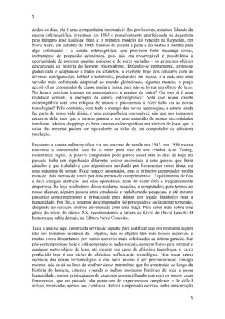 5
5
dodos os dias, ela é uma companheira inseparável dos professores, estamos falando da
caneta esfereográfica, inventada em 1865 e posteriormente aperfeiçoada na Argentina
pelo húngaro José Ladislav Biro, e o primeiro modelo foi vendido na Reynolds, em
Nova York, em outubro de 1945. Saímos da escrita à pena e do bastão à bambú para
algo sofisticado – a caneta esfereográfica, que provocou forte mudança social,
instrumento de propulsão econômica, pois não era recarregável e possibilitou a
oportunidade de comprar quantas quisesse e de cores variadas – os primeiros objetos
descartáveis da história do homem pós-moderno. Difundiu-se rapitamente, tornou-se
globalizada e adaptou-se a todos os alfabetos, a exemplo hoje dos celulares com as
diversas configurações, tablest e notebooks, produzidos em massa, e a cada ano uma
verssão mais sofisticada adaptável ao mundo globalizado, algumas marcas, o preço
acessível ao consumidor de classe média e baixa, para não se tornar um objeto de luxo.
No futuro próximo teremos os computadores a serviço de todos? Ou isso já é uma
realidade comum, a exemplo da caneta esfereográfica? Será que nossa caneta
esfereográfica será uma relíquia de museu e passaremos a fazer tudo via as novas
tecnologias? Pelo contrário, com todo o avanço das novas tecnologias, a caneta ainda
faz parte de nossa vida diária, é uma companheira inseparável, não que nos tornamos
escravos dela, mas que a mesma passou a ser uma extensão de nossas necessidades
imediatas. Muitos shoppings exibem canetas esfereográficas em vitrives de luxo, que o
valor das mesmas podem ser equivalente ao valor de um computador de altissima
resolução.
Enquanto a caneta esfereográfica era um sucesso de venda em 1945, em 1930 estava
nascendo o computador, que foi o mote para tese de seu criador Alan Turing,
matemático inglês. A palavra computador pode parece usual para os dias de hoje, no
passado tinha um significado diferente, estava assossiada a uma pessoa que fazia
cálculos e que trabalahva com algoritimos auxiliado por ferramentas como ábaco ou
uma máquina de somar. Pode parecer assustador, mas o primeiro cumputador media
mais de dois metros de altura por dois metros de comprimento e 17 quilometros de fios
e dava choques eletricos em seus operadores, além de vazar óleo e frequentemente
emperrava. Se hoje usufruímos dessa moderna máquina, o computador; para termos ao
nosso alcance, alguém passou anos estudando e reelaborando pesquisas, e até mesmo
passando constrangimento e privacidade para deixar um legado fantástico para a
humanidade. Por fim, o inventor do computador foi perseguido e socialmente torturado,
chegando ao suicídio, morreu envenenado com uma maçã. Para saber mais sobre esse
gênio do início do século XX, recomendamos a leitura do Livro de David Leavitt: O
homem que sabia demais, da Editora Novo Conceito.
Toda a análise aqui construída serviu de suporte para justificar que em momento algum
não nos tornamos escravos de objetos, mas os objetos têm sido nossos escravos, e
muitas vezes descartamos por outros escravos mais sofisticados de última geração. Ser
pós-contemporâneo hoje é está conectado as redes sociais, comprar livros pela internet e
qualquer outro objeto de luxo, até mesmo um carro de altíssima tecnologia, o carro
produzido hoje é um nicho de altíssima sofisticação tecnológica. Nos tratar como
escravos das novas tecnomoligias e das nova mídias é ser preconceituoso consigo
mesmo, não se dá ao luxo de usufruir desse patrimônio que foi construído ao longo da
história do homem, estamos vivendo o melhor momento histórico de toda a nossa
humanidade, somos privilegiados de estarmos compartilhando uns com os outros essas
ferramentas, que no passado não passavam de experimentos complexos e de difícil
acesso, reservados apenas aos cientistas. Talvez a expressão escravo tenha uma relação
 