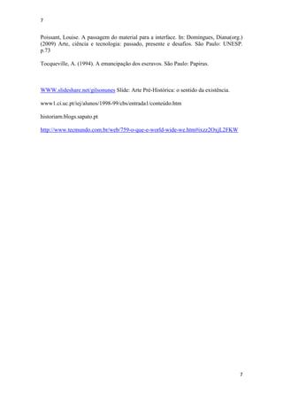 7
7
Poissant, Louise. A passagem do material para a interface. In: Domingues, Diana(org.)
(2009) Arte, ciência e tecnologia: passado, presente e desafios. São Paulo: UNESP.
p.73
Tocqueville, A. (1994). A emancipação dos escravos. São Paulo: Papirus.
WWW.slideshare.net/gilsonunes Slide: Arte Pré-Histórica: o sentido da existência.
www1.ci.uc.pt/iej/alunos/1998-99/cbs/entrada1/conteúdo.htm
historiarn.blogs.sapato.pt
http://www.tecmundo.com.br/web/759-o-que-e-world-wide-we.htm#ixzz2OxjL2FKW
 