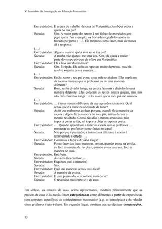 XI Seminário de Investigação em Educação Matemática
Entrevistador: E acerca de trabalho de casa de Matemática, também pedes a
ajuda do teu pai?
Saeeda: Sim. A maior parte do tempo é nas folhas de exercícios que
peço ajuda. Por exemplo, na Sexta-feira, pedi-lhe ajuda na
terceira pergunta (…). Ele mostrou como fazer, mas ele nunca
dá a resposta.
(….)
Entrevistador: Alguém mais te ajuda sem ser o teu pai?
Saeeda: A minha mãe ajudou-me uma vez. Sim, ela ajuda a maior
parte do tempo porque ela é boa em Matemática.
Entrevistador: Ela é boa em Matemática?
Saeeda: Sim. É rápida. Ela acha as repostas muito depressa, mas ela
resolve sozinha, à sua maneira…
(…)
Entrevistador: Então, tanto o teu pai como a tua mãe te ajudam. Eles explicam
da mesma maneira que o professor ou de uma maneira
diferente?
Saeeda: Bom, se for divisão longa, na escola fazemos a divisão de uma
maneira diferente. Eles colocam os restos noutra página, mas nós
não. Nós fazemos longa…e foi assim que o meu pai me ensinou.
(…)
Entrevistador: … é uma maneira diferente da que aprendes na escola. Qual
achas que é a maneira adequada de fazer?
Saeeda: Acho que realmente as duas porque, quando fiz à maneira da
escola e depois fiz à maneira do meu pai, ambas deram o
mesmo resultado. Como elas dão o mesmo resultado, não
importa como se faz, só importa obter a resposta certa.
Entrevistador: …. Quando aprendeste a fazer na escola com o professor …
mostraste ao professor como fazias em casa?
Saeeda: Não porque é parecido; a única coisa diferente é como é
representado (setted) …..
Entrevistador: Continuas a fazer a divisão longa?
Saeeda: Posso fazer das duas maneiras. Assim, quando estou na escola,
eu faço à maneira da escola e, quando estou em casa, faço à
maneira de casa.
Entrevistador: Está bem.
Saeeda: Às vezes fica confuso …
Entrevistador: Esqueces qual a maneira?
Saeeda: Sim.
Entrevistador: Qual das maneiras achas mais fácil?
Saeeda: A maneira da escola.
Entrevistador: E qual pensas dar o resultado mais certo?
Saeeda: O resultado mais certo é o de casa.
Em síntese, os estudos de caso, acima apresentados, mostram primeiramente que as
práticas de casa e da escola foram categorizadas como diferentes a partir de experiências
com aspectos específicos do conhecimento matemático (e.g. as estratégias) e da relação
entre professor (tutor)-aluno. Em segundo lugar, mostram que ao efectuar comparações,
13
 