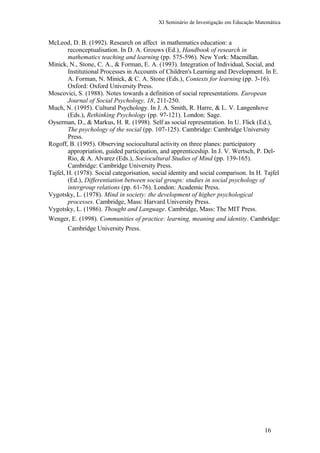 XI Seminário de Investigação em Educação Matemática
McLeod, D. B. (1992). Research on affect in mathematics education: a
reconceptualisation. In D. A. Grouws (Ed.), Handbook of research in
mathematics teaching and learning (pp. 575-596). New York: Macmillan.
Minick, N., Stone, C. A., & Forman, E. A. (1993). Integration of Individual, Social, and
Institutional Processes in Accounts of Children's Learning and Development. In E.
A. Forman, N. Minick, & C. A. Stone (Eds.), Contexts for learning (pp. 3-16).
Oxford: Oxford University Press.
Moscovici, S. (1988). Notes towards a definition of social representations. European
Journal of Social Psychology, 18, 211-250.
Much, N. (1995). Cultural Psychology. In J. A. Smith, R. Harre, & L. V. Langenhove
(Eds.), Rethinking Psychology (pp. 97-121). London: Sage.
Oyserman, D., & Markus, H. R. (1998). Self as social representation. In U. Flick (Ed.),
The psychology of the social (pp. 107-125). Cambridge: Cambridge University
Press.
Rogoff, B. (1995). Observing sociocultural activity on three planes: participatory
appropriation, guided participation, and apprenticeship. In J. V. Wertsch, P. Del-
Rio, & A. Alvarez (Eds.), Sociocultural Studies of Mind (pp. 139-165).
Cambridge: Cambridge University Press.
Tajfel, H. (1978). Social categorisation, social identity and social comparison. In H. Tajfel
(Ed.), Differentiation between social groups: studies in social psychology of
intergroup relations (pp. 61-76). London: Academic Press.
Vygotsky, L. (1978). Mind in society: the development of higher psychological
processes. Cambridge, Mass: Harvard University Press.
Vygotsky, L. (1986). Thought and Language. Cambridge, Mass: The MIT Press.
Wenger, E. (1998). Communities of practice: learning, meaning and identity. Cambridge:
Cambridge University Press.
16
 