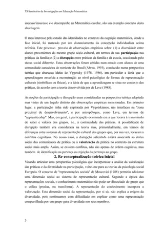 XI Seminário de Investigação em Educação Matemática
sucesso/insucesso e o desempenho na Matemática escolar, são um exemplo concreto desta
abordagem.
O meu interesse pelo estudo das identidades no contexto da cognição matemática, desde a
fase inicial, foi marcado por um distanciamento da concepção individualista acima
referida. Este processo proveio de observações empíricas sobre: (1) a diversidade entre
alunos provenientes do mesmo grupo sócio-cultural, em termos da sua participação nas
práticas da família; e (2) a disrupção entre práticas da família e da escola, ocasionada pelo
status social diferente. Estas observações foram obtidas num estudo com alunos de uma
comunidade canavieira do nordeste do Brasil (Abreu, 1993), conduzido numa perspectiva
teórica que abarcava ideias de Vygotsky (1978, 1986), em particular a ideia que a
aprendizagem envolvia a reconstrução ao nível psicológico de formas de representação
culturais (simbólicas ou físicas), e a ideia de que a aprendizagem se situa no contexto das
práticas, de acordo com a teoria desenvolvida por de Lave (1988).
As noções de participação e disrupção eram consideradas na perspectiva teórica adoptada
mas vistas de um ângulo distinto das observações empíricas mencionadas. Em primeiro
lugar, a participação tinha sido explorada por Vygotskianos, nas interfaces na "zona
proximal de desenvolvimento", e por antropólogos, como Lave, em termos de
"apprenticeship". Mas, em geral, a participação examinada era a que levava à transmissão
do saber e valores dos grupos, i.e., à continuidade das práticas. A possibilidade de
disrupção também era considerada na teoria mas, primordialmente, em termos de
diferenças entre sistemas de representação cultural dos grupos que, por sua vez, levavam a
conflitos cognitivos. No nosso caso, a disrupção salientada estava associada ao status
social das comunidades de prática ou à valorização da prática no contexto da estrutura
social mais ampla. Assim, se existem conflitos, não são apenas de ordem cognitiva, mas
também de identificação na pertença ou rejeição da pertença ao grupo.
2. Re-conceptualização teórica inicial
Visando articular uma perspectiva psicológica que incorporasse a análise da valorização
das práticas e da diversidade na participação, voltei-me para as teorias da psicologia social
Europeia. O conceito de "representações sociais" de Moscovici (1988) permitiu adicionar
uma dimensão social ao sistema de representação cultural. Segundo a óptica das
representações sociais, o conhecimento matemático não pode ser dissociado do grupo que
o utiliza (produz, ou transforma). A representação do conhecimento incorpora a
valorização. Esta dimensão social da representação, por si só, não explica a origem da
diversidade, pois continuamos com dificuldade em explicar como uma representação
compartilhada por um grupo gera diversidade nos seus membros.
3
 