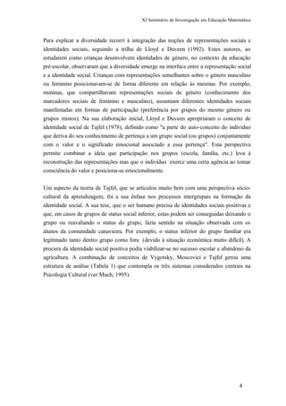 XI Seminário de Investigação em Educação Matemática
Para explicar a diversidade recorri à integração das noções de representações sociais e
identidades sociais, seguindo a trilha de Lloyd e Duveen (1992). Estes autores, ao
estudarem como crianças desenvolvem identidades de género, no contexto da educação
pré-escolar, observaram que a diversidade emerge na interface entre a representação social
e a identidade social. Crianças com representações semelhantes sobre o género masculino
ou feminino posicionavam-se de forma diferente em relação às mesmas. Por exemplo,
meninas, que compartilhavam representações sociais de género (conhecimento dos
marcadores sociais de feminino e masculino), assumiam diferentes identidades sociais
manifestadas em formas de participação (preferência por grupos do mesmo género ou
grupos mistos). Na sua elaboração inicial, Lloyd e Duveen apropriaram o conceito de
identidade social de Tajfel (1978), definido como "a parte do auto-conceito do indivíduo
que deriva do seu conhecimento de pertença a um grupo social (ou grupos) conjuntamente
com o valor e o significado emocional associado a essa pertença". Esta perspectiva
permite combinar a ideia que participação nos grupos (escola, família, etc.) leva à
reconstrução das representações mas que o indivíduo exerce uma certa agência ao tomar
consciência do valor e posiciona-se emocionalmente.
Um aspecto da teoria de Tajfel, que se articulou muito bem com uma perspectiva sócio-
cultural da aprendizagem, foi a sua ênfase nos processos intergrupais na formação da
identidade social. A sua tese, que o ser humano precisa de identidades sociais positivas e
que, em casos de grupos de status social inferior, estas podem ser conseguidas deixando o
grupo ou reavaliando o status do grupo, fazia sentido na situação observada com os
alunos da comunidade canavieira. Por exemplo, o status inferior do grupo familiar era
legitimado tanto dentro grupo como fora (devido à situação económica muito difícil). A
procura da identidade social positiva podia viabilizar-se no sucesso escolar e abandono da
agricultura. A combinação de conceitos de Vygotsky, Moscovici e Tajfel gerou uma
estrutura de análise (Tabela 1) que contempla os três sistemas considerados centrais na
Psicologia Cultural (ver Much, 1995).
4
 