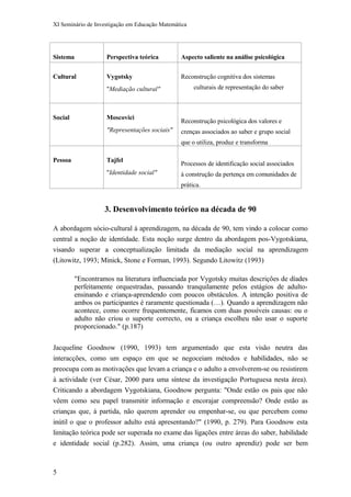XI Seminário de Investigação em Educação Matemática
Sistema Perspectiva teórica Aspecto saliente na análise psicológica
Cultural Vygotsky
"Mediação cultural"
Reconstrução cognitiva dos sistemas
culturais de representação do saber
Social Moscovici
"Representações sociais"
Reconstrução psicológica dos valores e
crenças associados ao saber e grupo social
que o utiliza, produz e transforma
Pessoa Tajfel
"Identidade social"
Processos de identificação social associados
à construção da pertença em comunidades de
prática.
3. Desenvolvimento teórico na década de 90
A abordagem sócio-cultural à aprendizagem, na década de 90, tem vindo a colocar como
central a noção de identidade. Esta noção surge dentro da abordagem pos-Vygotskiana,
visando superar a conceptualização limitada da mediação social na aprendizagem
(Litowitz, 1993; Minick, Stone e Forman, 1993). Segundo Litowitz (1993)
"Encontramos na literatura influenciada por Vygotsky muitas descrições de díades
perfeitamente orquestradas, passando tranquilamente pelos estágios de adulto-
ensinando e criança-aprendendo com poucos obstáculos. A intenção positiva de
ambos os participantes é raramente questionada (…). Quando a aprendizagem não
acontece, como ocorre frequentemente, ficamos com duas possíveis causas: ou o
adulto não criou o suporte correcto, ou a criança escolheu não usar o suporte
proporcionado." (p.187)
Jacqueline Goodnow (1990, 1993) tem argumentado que esta visão neutra das
interacções, como um espaço em que se negoceiam métodos e habilidades, não se
preocupa com as motivações que levam a criança e o adulto a envolverem-se ou resistirem
à actividade (ver César, 2000 para uma síntese da investigação Portuguesa nesta área).
Criticando a abordagem Vygotskiana, Goodnow pergunta: "Onde estão os pais que não
vêem como seu papel transmitir informação e encorajar compreensão? Onde estão as
crianças que, à partida, não querem aprender ou empenhar-se, ou que percebem como
inútil o que o professor adulto está apresentando?" (1990, p. 279). Para Goodnow esta
limitação teórica pode ser superada no exame das ligações entre áreas do saber, habilidade
e identidade social (p.282). Assim, uma criança (ou outro aprendiz) pode ser bem
5
 