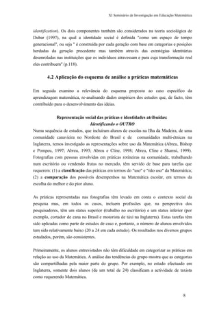 XI Seminário de Investigação em Educação Matemática
identification). Os dois componentes também são considerados na teoria sociológica de
Dubar (1997), na qual a identidade social é definida "como um espaço de tempo
generacional", ou seja " é construída por cada geração com base em categorias e posições
herdadas da geração precedente mas também através das estratégias identitárias
desenroladas nas instituições que os indivíduos atravessam e para cuja transformação real
eles contribuem" (p.118).
4.2 Aplicação do esquema de análise a práticas matemáticas
Em seguida examino a relevância do esquema proposto ao caso específico da
aprendizagem matemática, re-analisando dados empíricos dos estudos que, de facto, têm
contribuído para o desenvolvimento das ideias.
Representação social das práticas e identidades atribuídas:
Identificando o OUTRO
Numa sequência de estudos, que incluíram alunos de escolas na Ilha da Madeira, de uma
comunidade canavieira no Nordeste do Brasil e de comunidades multi-étnicas na
Inglaterra, temos investigado as representações sobre uso da Matemática (Abreu, Bishop
e Pompeu, 1997; Abreu, 1993; Abreu e Cline, 1998; Abreu, Cline e Shamsi, 1999).
Fotografias com pessoas envolvidas em práticas rotineiras na comunidade, trabalhando
num escritório ou vendendo frutas no mercado, têm servido de base para tarefas que
requerem: (1) a classificação das práticas em termos do "uso" e "não uso" da Matemática;
(2) a comparação dos possíveis desempenhos na Matemática escolar, em termos da
escolha do melhor e do pior aluno.
As práticas representadas nas fotografias têm levado em conta o contexto social da
pesquisa mas, em todos os casos, incluem profissões que, na perspectiva dos
pesquisadores, têm um status superior (trabalho no escritório) e um status inferior (por
exemplo, cortador de cana no Brasil e motorista de táxi na Inglaterra). Estas tarefas têm
sido aplicadas como parte de estudos de caso e, portanto, o número de alunos envolvidos
tem sido relativamente baixo (20 a 24 em cada estudo). Os resultados nos diversos grupos
estudados, porém, são consistentes.
Primeiramente, os alunos entrevistados não têm dificuldade em categorizar as práticas em
relação ao uso da Matemática. A análise das tendências do grupo mostra que as categorias
são compartilhadas pela maior parte do grupo. Por exemplo, no estudo efectuado em
Inglaterra, somente dois alunos (de um total de 24) classificam a actividade de taxista
como requerendo Matemática.
8
 