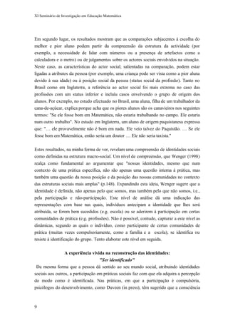 XI Seminário de Investigação em Educação Matemática
Em segundo lugar, os resultados mostram que as comparações subjacentes à escolha do
melhor e pior aluno podem partir da compreensão da estrutura da actividade (por
exemplo, a necessidade de lidar com números ou a presença de artefactos como a
calculadora e o metro) ou de julgamentos sobre os actores sociais envolvidos na situação.
Neste caso, as características do actor social, salientadas na comparação, podem estar
ligadas a atributos da pessoa (por exemplo, uma criança pode ser vista como a pior aluna
devido à sua idade) ou à posição social da pessoa (status social da profissão). Tanto no
Brasil como em Inglaterra, a referência ao actor social foi mais extrema no caso das
profissões com um status inferior e incluíu casos envolvendo o grupo de origem dos
alunos. Por exemplo, no estudo efectuado no Brasil, uma aluna, filha de um trabalhador da
cana-de-açúcar, explica porque acha que os piores alunos são os canavieiros nos seguintes
termos: "Se ele fosse bom em Matemática, não estaria trabalhando no campo. Ele estaria
num outro trabalho". No estudo em Inglaterra, um aluno de origem paquistanesa expressa
que: "… ele provavelmente não é bom em nada. Ele veio talvez do Paquistão. … Se ele
fosse bom em Matemática, então seria um doutor … Ele não seria taxista."
Estes resultados, na minha forma de ver, revelam uma compreensão de identidades sociais
como definidas na estrutura macro-social. Um nível de compreensão, que Wenger (1998)
realça como fundamental ao argumentar que "nossas identidades, mesmo que num
contexto de uma prática específica, não são apenas uma questão interna à prática, mas
também uma questão da nossa posição e da posição das nossas comunidades no contexto
das estruturas sociais mais amplas" (p.148). Expandindo esta ideia, Wenger sugere que a
identidade é definida, não apenas pelo que somos, mas também pelo que não somos, i.e.,
pela participação e não-participação. Este nível de análise dá uma indicação das
representações com base nas quais, indivíduos antecipam a identidade que lhes será
atribuída, se forem bem sucedidos (e.g. escola) ou se aderirem à participação em certas
comunidades de prática (e.g. profissões). Não é possível, contudo, capturar a este nível as
dinâmicas, segundo as quais o indivíduo, como participante de certas comunidades de
prática (muitas vezes compulsoriamente, como a família e a escola), se identifica ou
resiste à identificação do grupo. Tento elaborar este nível em seguida.
A experiência vivida na reconstrução das identidades:
"Ser identificado"
Da mesma forma que a pessoa dá sentido ao seu mundo social, atribuindo identidades
sociais aos outros, a participação em práticas sociais faz com que ela adquira a percepção
do modo como é identificada. Nas práticas, em que a participação é compulsória,
psicólogos do desenvolvimento, como Duveen (in press), têm sugerido que a consciência
9
 