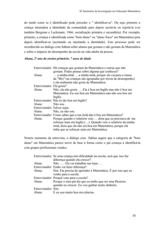 XI Seminário de Investigação em Educação Matemática
do modo como se é identificado pode preceder o " identificar-se". Ou seja, primeiro a
criança internaliza a identidade da comunidade para depois aceitá-la ou rejeitá-la (ver
também Bergman e Luckmann, 1966, socialização primária e secundária). Por exemplo,
primeiro, a criança é identificada como "bom aluno" ou "aluno fraco" em Matemática para
depois identificar-se (aceitando ou rejeitando a identidade). Este processo pode ser
reconhecido no diálogo com Sabina sobre alunos que gostam e não gostam da Matemática
e sobre o impacto do desempenho da escola na vida adulta da pessoa.
Aluna, 2º ano do ensino primário, 7 anos de idade
Entrevistador: Há crianças que gostam da Matemática e outras que não
gostam. Podes pensar sobre alguma que conheces?
Aluna: … a minha irmã … a minha irmã, porque ela vai para a classe
da "Mrs" (as crianças são agrupadas por níveis de desempenho)
e ela realmente não gosta de Matemática.
Entrevistador: Ela gosta?
Aluna: Não, ela não gosta. … Ela é boa em Inglês mas não é boa em
Matemática. Eu sou boa em Matemática mas não sou boa em
Inglês.
Entrevistador: Não és tão boa em Inglês?
Aluna: Não sou.
Entrevistador: Talvez sejas.
Aluna: Não, eu não sou.
Entrevistador: Como sabes que a tua irmã não é boa em Matemática?
Aluna: Porque quando o relatório veio … dizia que eu precisava de me
esforçar mais em Inglês (…). Quando veio o relatório da minha
irmã, dizia que ela não era boa em Matemática, porque ela
tinha que se esforçar mais em Matemática.
Noutro momento da entrevista, o diálogo com Sabina sugere que a categoria de "bom
aluno" em Matemática parece servir de base à forma como o pai começa a identificá-la
com grupos profissionais visados.
Entrevistador: Se uma criança tem dificuldade na escola, será que isso faz
diferença quando ela crescer?
Aluna: Não. …. Ela vai trabalhar nas lojas …
Entrevistador: Então vai fazer diferença?
Aluna: Sim. Ela precisa de aprender a Matemática. É por isso que eu
venho para a escola.
Entrevistador: Porquê vens para a escola?
Aluna: Porque o meu pai diz que eu tenho que ser uma Doutora
quando eu crescer. Eu vou ganhar muito dinheiro.
Entrevistador: Sim.
Aluna: E eu sou muito boa em ciências.
10
 
