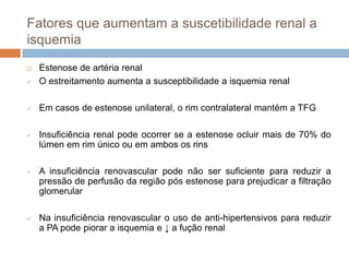 Fatores que aumentam a suscetibilidade renal a
isquemia
   Estenose de artéria renal
   O estreitamento aumenta a susceptibilidade a isquemia renal

   Em casos de estenose unilateral, o rim contralateral mantém a TFG

   Insuficiência renal pode ocorrer se a estenose ocluir mais de 70% do
    lúmen em rim único ou em ambos os rins

   A insuficiência renovascular pode não ser suficiente para reduzir a
    pressão de perfusão da região pós estenose para prejudicar a filtração
    glomerular

   Na insuficiência renovascular o uso de anti-hipertensivos para reduzir
    a PA pode piorar a isquemia e ↓ a fução renal
 