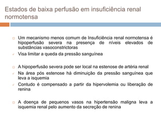 Estados de baixa perfusão em insuficiência renal
normotensa


     Um mecanismo menos comum de Insuficiência renal normotensa é
      hipoperfusão severa na presença de níveis elevados de
      substâncias vasoconstrictoras
     Visa limitar a queda da pressão sanguínea

     A hipoperfusão severa pode ser local na estenose de artéria renal
     Na área pós estenose há diminuição da pressão sanguínea que
      leva a isquemia
     Contudo é compensado a partir da hipervolemia ou liberação de
      renina

     A doença de pequenos vasos na hipertensão maligna leva a
      isquemia renal pelo aumento da secreção de renina
 