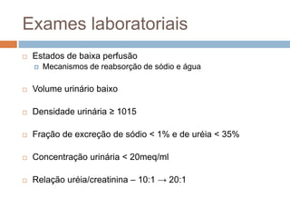Exames laboratoriais
   Estados de baixa perfusão
       Mecanismos de reabsorção de sódio e água

   Volume urinário baixo

   Densidade urinária ≥ 1015

   Fração de excreção de sódio < 1% e de uréia < 35%

   Concentração urinária < 20meq/ml

   Relação uréia/creatinina – 10:1 → 20:1
 