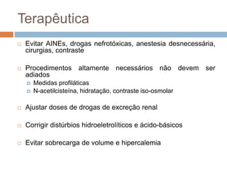 Terapêutica
   Evitar AINEs, drogas nefrotóxicas, anestesia desnecessária,
    cirurgias, contraste

   Procedimentos altamente necessários não devem ser
    adiados
       Medidas profiláticas
       N-acetilcisteína, hidratação, contraste iso-osmolar

   Ajustar doses de drogas de excreção renal

   Corrigir distúrbios hidroeletrolíticos e ácido-básicos

   Evitar sobrecarga de volume e hipercalemia
 