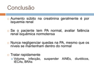 Conclusão
   Aumento súbito na creatinina geralmente é por
    isquemia renal

   Se o paciente tem PA normal, avaliar falência
    renal isquêmica normotensa

   Nunca negligenciar quedas na PA, mesmo que os
    níveis se mantenham dentro do normal

   Tratar rapidamente
       Volume, infecção,   suspender   AINEs,   diuréticos,
        IECAs, BRAs
 