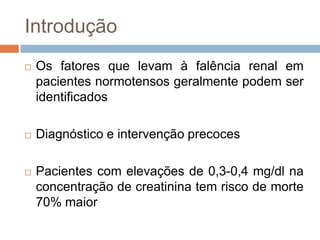 Introdução
   Os fatores que levam à falência renal em
    pacientes normotensos geralmente podem ser
    identificados

   Diagnóstico e intervenção precoces

   Pacientes com elevações de 0,3-0,4 mg/dl na
    concentração de creatinina tem risco de morte
    70% maior
 