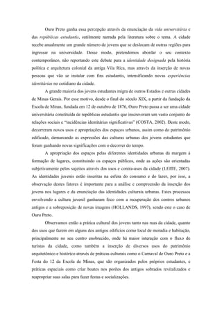 Ouro Preto ganha essa percepção através da enunciação da vida universitária e
das repúblicas estudantis, sutilmente narrada pela literatura sobre o tema. A cidade
recebe anualmente um grande número de jovens que se deslocam de outras regiões para
ingressar na universidade. Desse modo, pretendemos abordar o seu contexto
contemporâneo, não reportando este debate para a identidade designada pela história
política e arquitetura colonial da antiga Vila Rica, mas através da inserção de novas
pessoas que vão se instalar com fins estudantis, intensificando novas experiências
identitárias no cotidiano da cidade.
A grande maioria dos jovens estudantes migra de outros Estados e outras cidades
de Minas Gerais. Por esse motivo, desde o final do século XIX, a partir da fundação da
Escola de Minas, fundada em 12 de outubro de 1876, Ouro Preto passa a ser uma cidade
universitária constituída de repúblicas estudantis que inscreveram um vasto conjunto de
relações sociais e “incidências identitárias significativas” (COSTA, 2002). Deste modo,
decorreram novos usos e apropriações dos espaços urbanos, assim como do patrimônio
edificado, demarcando as expressões das culturas urbanas dos jovens estudantes que
foram ganhando novas significações com o decorrer do tempo.
A apropriação dos espaços pelas diferentes identidades urbanas dá margem à
formação de lugares, constituindo os espaços públicos, onde as ações são orientadas
subjetivamente pelos sujeitos através dos usos e contra-usos da cidade (LEITE, 2007).
As identidades juvenis estão inscritas na esfera do consumo e do lazer, por isso, a
observação destes fatores é importante para a análise e compreensão da inserção dos
jovens nos lugares e da enunciação das identidades culturais urbanas. Estes processos
envolvendo a cultura juvenil ganharam foco com a recuperação dos centros urbanos
antigos e a sobreposição de novas imagens (HOLLANDS, 1997), sendo este o caso de
Ouro Preto.
Observamos então a prática cultural dos jovens tanto nas ruas da cidade, quanto
dos usos que fazem em alguns dos antigos edifícios como local de moradia e habitação,
principalmente no seu centro enobrecido, onde há maior interação com o fluxo de
turistas da cidade, como também a inserção de diversos usos do patrimônio
arquitetônico e histórico através de práticas culturais como o Carnaval de Ouro Preto e a
Festa do 12 da Escola de Minas, que são organizados pelos próprios estudantes, e
práticas espaciais como criar boates nos porões dos antigos sobrados revitalizados e
reapropriar suas salas para fazer festas e socializações.
 