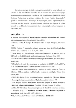 Portanto, a descrição da cidade contemporânea, ou histórica preservada, não está
somente no tipo de ambiente edificado, mas na incursão das pessoas nos espaços
urbanos através de suas práticas e modos de vida espacializantes (CERTEAU, 1994).
Conforme Featherstone, as práticas cotidianas dos jovens “sujeitos descentrados”,
quando se articulam com a proliferação de novos signos, com a experimentação e a
estilização da vida, tendem a descontextualizar a tradição dos espaços da cidade
lançando-se em diferentes formas culturais “para extrair citações do lado imaginário da
vida” (1995, p.98).
REFERÊNCIAS
ALMEIDA, Maria Isabel M. Noites Nômades: espaço e subjetividade nas culturas
jovens contemporâneas. Rio de Janeiro: Rocco, 2003.
CERTEAU, Michel. A invenção do cotidiano: artes de fazer. Petrópolis, RJ : Vozes,
1994.
COSTA, António F. Identidades culturais urbanas em época de Globalização. Rev.
bras. Ci. Soc., São Paulo, v. 17, n. 48, Feb. 2002.
COSTA, Márcia R. Culturas juvenis, globalização e localidades. In. COSTA, M. R. e
SILVA, E. M. Sociabilidade juvenil e cultura urbana. São Paulo: Educ, 2006.
FEATHERSTONE, Mike. Cultura de consumo e pós-modernismo. São Paulo: Studio
Nobel, 1995.
FEIXA, Carles. O quarto dos adolescentes na era digital. In. COSTA, M. R. e SILVA,
E. M. Sociabilidade juvenil e cultura urbana. São Paulo: Educ, 2006.
FORTUNA, Carlos. Destradicionalização e imagem da cidade: o caso de Évora, In.
C.Fortuna. Cidade, cultura e globalização: ensaios de sociologia. Oeiras, Celta
Editora, 1997.
HOLLANDS, Robert G. As identidades juvenis e a cidade. In. C.Fortuna. Cidade,
cultura e globalização: ensaios de sociologia. Oeiras, Celta Editora, 1997.
LEITE, Rogerio Proença. Contra-usos da cidade: Lugares e espaço público na
experiência urbana contemporânea. Campinas, Unicamp; Aracaju, UFS, 2007.
MACHADO, Otávio Luiz. O sistema de repúblicas de Ouro Preto e Mariana. In: Otávio
L. Machado. (Org.). As repúblicas de Ouro Preto e Mariana: trajetórias e
importância. 1a ed. Recife-PE: 2007, p. 160-194.
PAIS, José Machado. Culturas Juvenis. 2ª Ed. Lisboa : INCM, 2003.
 