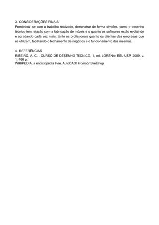 3. CONSIDERAÇÕES FINAIS
Prentedeu- se com o trabalho realizado, demonstrar de forma simples, como o desenho
técnico tem relação com a fabricação de móveis e o quanto os softwares estão evoluindo
e agradando cada vez mais, tanto os profissionais quanto os clientes das empresas que
os utilizam, facilitando o fechamento de negócios e o funcionamento das mesmas.


4. REFERÊNCIAS
RIBEIRO, A. C. . CURSO DE DESENHO TÉCNICO. 1. ed. LORENA: EEL-USP, 2009. v.
1. 466 p.
WIKIPEDIA, a enciclopédia livre. AutoCAD/ Promob/ Sketchup
 