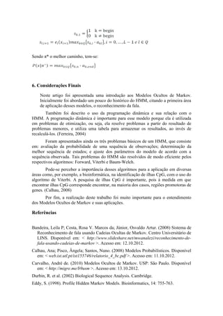 Sendo π* o melhor caminho, tem-se:




6. Considerações Finais

    Neste artigo foi apresentada uma introdução aos Modelos Ocultos de Markov.
    Inicialmente foi abordado um pouco do histórico do HMM, citando a primeira área
    de aplicação desses modelos, o reconhecimento da fala.
       Também foi descrito o uso da programação dinâmica e sua relação com o
HMM. A programação dinâmica é importante para esse modelo porque ela é utilizada
em problemas de otimização, ou seja, ela resolve problemas a partir do resultado de
problemas menores, e utiliza uma tabela para armazenar os resultados, ao invés de
recalculá-los. (Ferreira, 2004)
        Foram apresentados ainda os três problemas básicos de um HMM, que consiste
em: avaliação da probabilidade de uma sequência de observações; determinação da
melhor sequência de estados; e ajuste dos parâmetros do modelo de acordo com a
sequência observada. Tais problemas do HMM são resolvidos de modo eficiente pelos
respectivos algoritmos: Forward, Viterbi e Baum-Welch.
        Pode-se perceber a importância desses algoritmos para a aplicação em diversas
áreas como, por exemplo, a bioinformática, na identificação de ilhas CpG, com o uso do
algoritmo de Viterbi. A pesquisa de ilhas CpG é importante, pois à medida em que
encontrar ilhas CpG corresponde encontrar, na maioria dos casos, regiões promotoras de
genes. (Calhau, 2008)
      Por fim, a realização deste trabalho foi muito importante para o entendimento
dos Modelos Ocultos de Markov e suas aplicações.

Referências


Bandeira, Leila P; Costa, Rosa V. Marcos da; Júnior, Osvaldo Artur. (2008) Sistema de
  Reconhecimento de fala usando Cadeias Ocultas de Markov. Centro Universitário de
  LINS. Disponível em: < http://www.slideshare.net/mwanalezi/reconhecimento-de-
  fala-usando-cadeias-de-markov >. Acesso em: 12.10.2012.
Calhau, Ana; Pisco, Ângela; Santos, Nuno. (2008) Modelos Probabilísticos. Disponível
  em: < web.ist.utl.pt/ist155746/relatorio_4_bc.pdf >. Acesso em: 11.10.2012.
Carvalho, André de. (2010) Modelos Ocultos de Markov. USP: São Paulo. Disponível
  em: < http://migre.me/b9usm >. Acesso em: 13.10.2012.
Durbin, R. et al. (2002) Biological Sequence Analysis. Cambridge.
Eddy, S. (1998). Profile Hidden Markov Models. Bioinformatics, 14: 755-763.
 