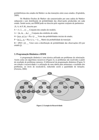 probabilísticas dos estados da Markov ou das transições entre esses estados. (Espíndola,
2009)
        Os Modelos Ocultos de Markov são caracterizados por uma cadeia de Markov
subjacente e por distribuição de probabilidade das observações produzidas em cada
estado. Sendo assim, um HMM pode ser descrito pelo seguinte conjunto de parâmetros
{S, A, π, P, B}, descrito por:
S = {1, 2, .., u} __ Conjunto dos estados do modelo;
A = {α1, α2, .., αm} __ Conjunto dos símbolos de saída;
π = [p1p2..pu], pj = P(s1=j) __ Vetor das probabilidades iniciais de estado;
P = [pij]uxu, pij = P(st=j | st-1 = i) __ Matriz de probabilidade de transição
B = [P(O | j)] __ Vetor com a distribuição de probabilidade das observações (O) por
estado (j).



3. Programação Dinâmica e HMM
        A programação dinâmica é uma técnica utilizada em problemas de otimização.
Assim como em algoritmos recursivos (Figura 2), os problemas são resolvidos a partir
do resultado de problemas menores. O diferencial da programação dinâmica (Figura 3)
em relação à recursividade é a utilização de uma tabela para armazenar o resultado dos
problemas, ao invés de recalculá-lo, reduzindo assim a quantidade de iterações.
(Ferreira, 2004)




                               Figura 2. Exemplo de Recursividade
 