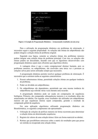 Figura 3. Exemplo de Programação Dinâmica – Armazenando resultados em um array


       Para a utilização da programação dinâmica em problemas de otimização, é
necessário seguir a seguinte propriedade: As soluções não ótimas de subproblemas não
podem integrar a solução ótima do problema original.
       Seguindo essa lógica, somente as soluções ótimas dos problemas menores
podem integrar uma solução ótima do problema principal. Com isso, as soluções não
ótimas podem ser descartadas, fazendo com que os algoritmos desenvolvidos com
programação dinâmica sejam mais eficientes que algoritmos diretos.
       A vantagem disso é que o custo computacional diminui bastante, pois os
problemas menores, ou subproblemas, são resolvidos uma única vez e possuem as
soluções salvas para serem utilizadas sempre que necessário.
       A programação dinâmica permite resolver qualquer problema de otimização. É
necessário que a estrutura tenha as seguintes características:
   1. Possuir subestruturas ótimas, permitindo soluções ótimas em qualquer instância
      do problema;
   2. Poder ser dividido em subproblemas;
   3. Os subproblemas são dependentes, permitindo que uma mesma instância do
      subproblema seja referida várias vezes durante uma recursão.
       A programação dinâmica pode ser usada em comparações de sequências
biológicas. Primeiro, são comparadas subsequências menores e os resultados delas são
armazenados em tabelas. Em seguida, esses resultados são utilizados em subproblemas
maiores até que sequências inteiras sejam comparadas, gerando o resultado da
comparação global da sequência.
       Em uma aplicação algorítmica utilizando programação                dinâmica em
Bioinformática, os seguintes componentes são apresentados:
   1. Utilização de soluções de prefixos menores de forma recorrente para determinar
      a solução ótima em determinadas sequências;
   2. Registro de valores de uma solução ótima é feito em forma matricial ou tabular;
   3. Rotinas que possibilitem retrocesso sobre a matriz de resultados para que possa
      ser emitida ou recuperada uma solução ótima.
 