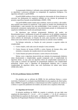 A programação dinâmica é utilizada como principal ferramenta em quase todos
os algoritmos e processos utilizados na comparação de sequências biológicas. Um
algoritmo utilizado é o perfil-HMM.
       O perfil-HMM melhora a busca de sequências relacionadas de forma distante ao
converter um alinhamento de sequência múltipla em um sistema de pontuação de
posições específicas baseado em probabilidade. (EDDY, 1998)
       Um perfil-HMM contém estados para combinar, inserir ou excluir, e são usados
para modelar uma família de sequências. Cada estado no modelo tem distribuições de
probabilidade e cada transição tem uma probabilidade. Como exemplo, se existe um
aminoácido comumente representado em uma determinada posição no alinhamento de
sequências múltiplas,este recebe uma pontuação maior.
        Os algoritmos que utilizam programação dinâmica são usados em
Bioinformática para o alinhamento de pares de sequências ou de múltiplas sequências
entre si e organização de uma ou várias sequências a um perfil-HMM. Eles utilizam
vários critérios de otimização, ou funções de custo, para encontrar um alinhamento
ótimo (com custo mínimo ou com pontuação máxima) ou calcular outras medidas.
      Na biologia molecular, as funções de custo possuem a seguinte ordem de
complexidade:
   1. Custos simples, onde cada custo de mutação é uma constante;
   2. Custos lineares de lacunas (GAPS) e custos lineares de lacunas afins, onde
      inclusões e remoções são orçadas através de uma função linear;
   3. Custos lineares por partes de lacunas e custos côncavos de lacunas.
        Muitas vezes o algoritmo desenvolvido por métodos de programação dinâmica
reduz drasticamente a complexidade, quando comparado com a complexidade do
algoritmo direto, ou seja, para um algoritmo direto de complexidade exponencial às
vezes pode se construir um algoritmo de programação dinâmica com complexidade
polinomial. Outras vezes o algoritmo de programação dinâmica tem a mesma
complexidade do algoritmo direto, mas com coeficientes de ordem mais baixos
(TOSCANI, 2001).



4. Os três problemas básicos do HMM


        Em projetos que se utilizam do HMM, há três problemas básicos a serem
resolvidos: O primeiro é a avaliação da probabilidade de uma sequência de observações,
dado o HMM; O segundo problema é a determinação da melhor sequência de estados; e
o último é o ajuste dos parâmetros do modelo, de acordo com a sequência observada.


       4.1 Algoritmo de Forward
       O primeiro problema do HMM diz respeito à avaliação, em que dado uma
sequência de observações O = {o1,o2, ..., oT} e o modelo λ = {A, B, π}, calcula-se a
probabilidade da sequência de observações produzidas pelo modelo P(O| λ) a partir do
Algoritmo de Programação Dinâmica Forward. (Bandeira, 2008)
 
