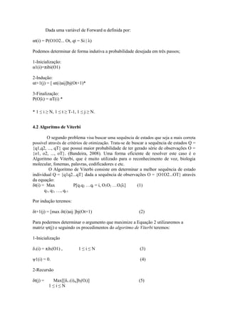 Dada uma variável de Forward α definida por:

αt(i) = P(O1O2... Ot, qt = Si | λ)

Podemos determinar de forma indutiva a probabilidade desejada em três passos;

1-Inicialização:
α1(i)=πibi(O1)

2-Indução:
αt+1(j) = [ αt(i)aij]bj(Ot+1)*

3-Finalização:
P(O|λ) = αT(i) *

* 1 ≤ i ≥ N, 1 ≤ t ≥ T-1, 1 ≤ j ≥ N.


4.2 Algoritmo de Viterbi

        O segundo problema visa buscar uma sequência de estados que seja a mais correta
possível através de critérios de otimização. Trata-se de buscar a sequência de estados Q =
{q1,q2, ..., qT} que possui maior probabilidade de ter gerado série de observações O =
{o1, o2, ..., oT}. (Bandeira, 2008). Uma forma eficiente de resolver este caso é o
Algoritmo de Viterbi, que é muito utilizado para o reconhecimento de voz, biologia
molecular, fonemas, palavras, codificadores e etc.
          O Algoritmo de Viterbi consiste em determinar a melhor sequência de estado
individual Q = {q1q2...qT} dada a sequência de observações O = {O1O2...OT} através
da equação:
δt(i) = Max             P[q1q2 …qt = i, O1O2 …Ot|λ]         (1)
       q1, q2, …, qt-1

Por indução teremos:

δt+1(j) = [max δt(i)aij ]bj(Ot+1)                         (2)

Para podermos determinar o argumento que maximize a Equação 2 utilizaremos a
matriz ψt(j) e seguindo os procedimentos do algoritmo de Viterbi teremos:

1-Inicialização

δ1(i) = πibi(O1) ,         1≤i≤N                           (3)

ψ1(i) = 0.                                                 (4)

2-Recursão

δt(j) =     Max[[δt-1(i)aj]bj(Ot)]                        (5)
           1≤i≤N
 