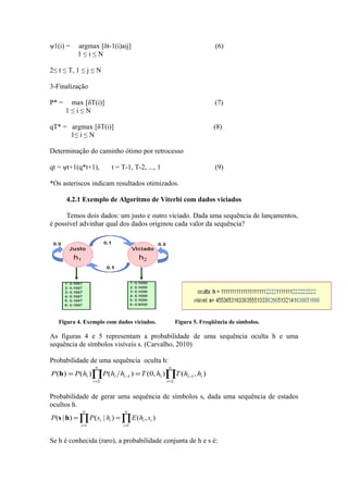 ψ1(i) =    argmax [δt-1(i)aij]                                         (6)
           1≤i≤N

2≤ t ≤ T, 1 ≤ j ≤ N

3-Finalização

P* =    max [δT(i)]                                                    (7)
       1≤i≤N

qT* = argmax [δT(i)]                                                   (8)
      1≤ i ≤ N

Determinação do caminho ótimo por retrocesso

qt = ψt+1(q*t+1),         t = T-1, T-2, ..., 1                         (9)

*Os asteriscos indicam resultados otimizados.

       4.2.1 Exemplo de Algoritmo de Viterbi com dados viciados

      Temos dois dados: um justo e outro viciado. Dada uma sequência de lançamentos,
é possível advinhar qual dos dados originou cada valor da sequência?




   Figura 4. Exemplo com dados viciados.                Figura 5. Freqüência de símbolos.

As figuras 4 e 5 representam a probabilidade de uma sequência oculta h e uma
sequência de símbolos visíveis s. (Carvalho, 2010)

Probabilidade de uma sequência oculta h:
                    n                             n
P (h) = P (h1 )∏P (hi hi −1 ) = T (0, h1 )∏T (hi −1 , hi )
                   i =2                          i =2


Probabilidade de gerar uma sequência de símbolos s, dada uma sequência de estados
ocultos h.
             n                  n
P (s | h) = ∏ P ( si | hi ) = ∏ E ( hi , si )
            i =1               i =1


Se h é conhecida (raro), a probabilidade conjunta de h e s é:
 