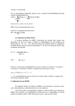 P (s, h ) = P (s | h ) P (h )

Se h é desconhecida (frequente), pode-se usar o teorema da probabilidade total para
calcular a probabilidade de s:
P (s) = ∑P (s, h j ) = ∑P (s | h j ) P (h j )
            h H
           ∀ j∈ n                  h H
                                  ∀ j∈ n




Representa todas as cadeias ocultas de tamanho n

OBS: Cresce exponencialmente com n.

E por fim, a sequência mais provável é:
h* = arg maxn P (s, h)
             ∀h∈H



          4.3 Algoritmo de Baum-Welch
       O terceiro problema do HMM é determinar um método para ajustar seus
parâmetros (A, B, π) de modo a ampliar as probabilidades de uma sequência de
observações O= {o1, o2, ..., oT}. Para solucionar este problema utiliza-se o Algoritmo
de Baum-Welch, com ele é possível determinar λ= (A, B, π) de modo que P(O| λ) seja
localmente maximizada.


ξt (i , j) = at(i)aijbj(Ot+q)βt+1(j)
                  P(O|λ)


γt(i)=



onde ξt (i , j) representa a probabilidade de se estar no estado Si no instante t e no estado Sj
no instante t+1, conhecido o modelo e a sequência de observações, ou seja

ξt (i , j) = P(qt=Si, qt+1 = Sj | O, λ)

e γt (i), a probabilidade de estar no estado Si no instante t dado o modelo e a sequência de
observações. (Bandeira, 2008)

5. Aplicações de um HMM


      Os Modelos Ocultos de Markov (HMM’s) são utilizados em diversas áreas,
como: bioinformática; reconhecimento de voz, face, palavras.
        Na área da saúde, os pesquisadores utilizam o software HTK, que é baseado no
HMM. Este software é de propriedade da Microsoft que o disponibiliza de forma
gratuita no endereço online <http://htk.eng.cam.ac.uk>, para nível de estudo.
 