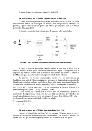 A seguir, descrevemos algumas aplicações do HMM.


       5.1 Aplicações de um HMM no reconhecimento de Palavras.
       O HMM é uma das principais aplicações no reconhecimento da fala. Os sinais
são analisados através da modelagem de padrões; dado um padrão de referência de
palavras, é preciso reconhecer um padrão de entrada que se pareça com o padrão já
conhecido. (Bandeira, 2008)
       O sistema a seguir, faz o reconhecimento de algumas palavras isoladas,




         Figura 6. Figura ilustrando o sistema de reconhecimento de palavras isoladas.


       A figura 6 ilustra o sistema de reconhecimento de fala, que se inicia com a
emissão do sinal de voz, que é convertido para um sinal digital, e comparado com a
sequência de símbolos falados com os símbolos armazenados no sistema. A seguir, o
HMM calcula qual das palavras tem maior probabilidade de ter sido dita.
        As palavras ou fonemas pronunciados passam por um amplificador de
freqüência onde serão divididos em pequenos intervalos de freqüência e em seguida são
filtrados, para eliminar qualquer interferência. Essas palavras ou fonemas proferidas são
compostas de um conjunto de sequências de observações (Intervalos de frequências)
O = {O1O2...OT}, e cada observação Ot é um conjunto de V palavras infinitas, e é
representado por V= {V1V2....VM}. (Bandeira, 2008)
           Em resumo, ao se entrar com a palavra para ser reconhecida é efetuada a
quantização da sequência de observação O, Logo após calcula-se a probabilidade do
modelo de entrada com todos os possíveis modelos do banco de protótipos, P(O | λv) e
por fim escolhe a maior probabilidade obtida pela relação
V* = argmax [P(O | λv)].
      1≤v≤V


       5.2 Aplicações de um HMM na identificação de ilhas CpG
        Segundo Calhau (2008), as ilhas CpG são zonas do DNA que possuem grande
número de citosina--fosfatodiester--guanina dinucleotídeo. Em humanos, há cerca de
45.000 ilhas de CpG encontradas principalmente nas extremidades 5' dos genes.
 