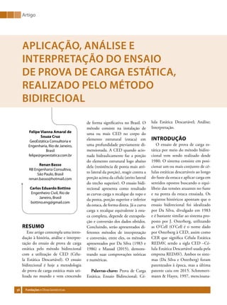 56 Fundações eObrasGeotécnicas
Artigo
Felipe Vianna Amaral de
Souza Cruz
GeoEstática Consultoria e
Engenharia, Rio de Janeiro,
Brasil
felipe@geoestatica.com.br
Renan Basso
RB Engenharia Consultiva,
São Paulo, Brasil
renan.basso@hotmail.com
Carlos Eduardo Bottino
Engenheiro Civil, Rio de
Janeiro, Brasil
bottino.eng@gmail.com
APLICAÇÃO, ANÁLISE E
INTERPRETAÇÃO DO ENSAIO
DE PROVA DE CARGA ESTÁTICA,
REALIZADO PELO MÉTODO
BIDIRECIOAL
RESUMO
Este artigo contempla uma intro-
dução à história, análise e interpre-
tação do ensaio de prova de carga
estática pelo método bidirecional
com a utilização de CED (Célu-
la Estática Descartável). O ensaio
bidirecional é hoje a metodologia
de prova de carga estática mais uti-
lizada no mundo e vem crescendo
lula Estática Descartável; Análise;
Interpretação.
INTRODUÇÃO
O ensaio de prova de carga es-
tática por meio do método bidire-
cional vem sendo realizado desde
1980. O sistema consiste em posi-
cionar um ou mais conjunto de cé-
lulas estáticas descartáveis ao longo
do fuste da estaca e aplicar carga em
sentidos opostos buscando o equi-
líbrio das tensões atuantes no fuste
e na ponta da estaca ensaiada. Os
registros históricos apontam que o
ensaio bidirecional foi idealizado
por Da Silva, divulgado em 1983
e é bastante similar ao sistema pro-
posto por J. Osterberg, utilizando
as O’Cell (O’Cell é o nome dado
por Osterberg à CED, assim como
CER que significa Célula Estática
REDAV, sendo a sigla CED –Cé-
lula Estática Descartável usada pela
empresa REDAV). Ambos os siste-
mas (Da Silva e Osterberg) foram
patenteados à época, mas a última
patente caiu em 2015. Schmmert-
mann & Hayes, 1997, mencioana-
de forma significativa no Brasil. O
método consiste na instalação de
uma ou mais CED no corpo do
elemento estrutural (estaca) em
uma profundidade previamente di-
mensionada. A CED quando acio-
nada hidraulicamente faz a porção
do elemento estrutural logo abaixo
dela (resistência de ponta mais atri-
to lateral da porção), reagir contra a
porção acima da célula (atrito lateral
do trecho superior). O ensaio bidi-
recional apresenta como resultado
as curvas carga x recalque do topo e
da ponta, porção superior e inferior
da estaca, de forma direta. Já a curva
carga x recalque equivalente à esta-
ca completa, depende de extrapola-
ção e conversão dos dados obtidos.
Concluindo, serão apresentados di-
ferentes métodos de interpretação
e conversão, entre eles, os métodos
apresentados por Da Silva (1983 e
1986) e Massad (2015), demons-
trando suas comprovações teóricas
e numéricas.
Palavras-chave: Prova de Carga
Estática; Ensaio Bidirecional; Cé-
 