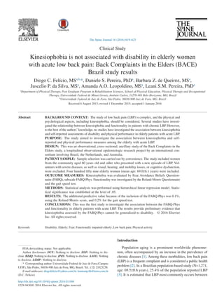 Clinical Study
Kinesiophobia is not associated with disability in elderly women
with acute low back pain: Back Complaints in the Elders (BACE)
Brazil study results
Diogo C. Felício, MSa,b,
*, Daniele S. Pereira, PhDa
, Barbara Z. de Queiroz, MSa
,
Juscelio P. da Silva, MSa
, Amanda A.O. Leopoldino, MSa
, Leani S.M. Pereira, PhDa
a
Department of Physical Therapy, Post Graduate Program in Rehabilitation Sciences, School of Physical Education, Physical Therapy and Occupational
Therapy, Universidade Federal de Minas Gerais, Antônio Carlos, 31270-901 Belo Horizonte, MG, Brazil
b
Universidade Federal de Juiz de Fora, São Pedro, 36036-900 Juiz de Fora, MG, Brazil
Received 6 August 2015; revised 1 December 2015; accepted 1 January 2016
Abstract BACKGROUND CONTEXT: The study of low back pain (LBP) is complex, and the physical and
psychological aspects, including kinesiophobia, should be considered. Several studies have investi-
gated the relationship between kinesiophobia and functionality in patients with chronic LBP. However,
to the best of the authors’ knowledge, no studies have investigated the association between kinesiophobia
and self-reported assessments of disability and physical performance in elderly patients with acute LBP.
PURPOSE: The study aimed to investigate the association between kinesiophobia and self-
reported and physical performance measures among the elderly with acute LBP.
DESIGN: This was an observational, cross-sectional, ancillary study of the Back Complaints in the
Elders study, a longitudinal observational epidemiologic research project by an international con-
sortium involving Brazil, the Netherlands, and Australia.
PATIENT SAMPLE: Sample selection was carried out by convenience. The study included women
from the community aged 60 years old and older who presented with a new episode of LBP. Vol-
unteers with severe diseases, as well as visual, hearing, and mobility losses, or cognitive dysfunction,
were excluded. Four hundred ﬁfty nine elderly women (mean age: 69.0±6.1 years) were included.
OUTCOME MEASURES: Kinesiophobia was evaluated by Fear Avoidance Beliefs Question-
naire (FABQ), subscale FABQ-Phys. Functionality was investigated by the Roland-Morris Questionnaire
and the gait speed test.
METHODS: Statistical analysis was performed using hierarchical linear regression model. Statis-
tical signiﬁcance was established at the level of .05.
RESULTS: The additional predictive value because of the inclusion of the FABQ-Phys was 0.1%,
using the Roland-Morris score, and 0.2% for the gait speed test.
CONCLUSIONS: This was the ﬁrst study to investigate the association between the FABQ-Phys
and functionality in elderly patients with acute LBP. The results provide preliminary evidence that
kinesiophobia assessed by the FABQ-Phys cannot be generalized to disability. © 2016 Elsevier
Inc. All rights reserved.
Keywords: Disability; Elderly; Fear; Functionally impaired elderly; Low back pain; Physical activity
Introduction
Population aging is a prominent worldwide phenome-
non, often accompanied by an increase in the prevalence of
chronic diseases [1]. Among these morbidities, low back pain
(LBP) is a frequent complaint and is considered a public health
problem [2]. In a Brazilian population-based study (N=1,271,
age: 69.5±0.6 years), 25.4% of the population reported LBP
[3]. It is estimated that LBP most commonly occurs between
FDA device/drug status: Not applicable.
Author disclosures: DCF: Nothing to disclose. DSP: Nothing to dis-
close. BZdQ: Nothing to disclose. JPdS: Nothing to disclose. AAOL: Nothing
to disclose. LSMP: Nothing to disclose.
* Corresponding author. Universidade Federal de Juiz de Fora (Campus
UFJF), São Pedro, 36036-900 Juiz de Fora, MG, Brazil. Tel.: (32) 21023258.
E-mail addresses: diogofelicio@yahoo.com.br; leanismp.bh@terra.com.br
(D.C. Felício)
http://dx.doi.org/10.1016/j.spinee.2016.01.004
1529-9430/© 2016 Elsevier Inc. All rights reserved.
The Spine Journal 16 (2016) 619–625
 