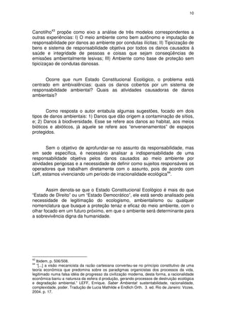 10




Canotilho43 propõe como eixo a análise de três modelos correspondentes a
outras experiências: I) O meio ambiente como bem autônomo e imputação de
responsabilidade por danos ao ambiente por condutas ilícitas; II) Tipicização de
bens e sistema de responsabilidade objetiva por todos os danos causados à
saúde e integridade de pessoas e coisas que sejam conseqüências de
emissões ambientalmente lesivas; III) Ambiente como base de proteção sem
tipicizaçao de condutas danosas.


      Ocorre que num Estado Constitucional Ecológico, o problema está
centrado em ambivalências: quais os danos cobertos por um sistema de
responsabilidade ambiental? Quais as atividades causadoras de danos
ambientais?


       Como resposta o autor entabula algumas sugestões, focado em dois
tipos de danos ambientais: 1) Danos que dão origem a contaminação de sítios,
e; 2) Danos à biodiversidade. Esse se refere aos danos ao habitat, aos meios
bióticos e abióticos, já aquele se refere aos “envenenamentos” de espaços
protegidos.


       Sem o objetivo de aprofundar-se no assunto da responsabilidade, mas
em sede específica, é necessário analisar a indispensabilidade de uma
responsabilidade objetiva pelos danos causados ao meio ambiente por
atividades perigosas e a necessidade de definir como sujeitos responsáveis os
operadores que trabalham diretamente com o assunto, pois de acordo com
Leff, estamos vivenciando um período de irracionalidade ecológica44.


       Assim denota-se que o Estado Constitucional Ecológico é mais do que
“Estado de Direito” ou um “Estado Democrático”, ele está sendo analisado pela
necessidade de legitimação do ecologismo, ambientalismo ou qualquer
nomenclatura que busque a proteção tenaz e eficaz do meio ambiente, com o
olhar focado em um futuro próximo, em que o ambiente será determinante para
a sobrevivência digna da humanidade.




43
  Ibidem, p. 506/508.
44
   “[...] a visão mecanicista da razão cartesiana converteu-se no princípio constitutivo de uma
teoria econômica que predomina sobre os paradigmas organicistas dos processos da vida,
legitimado numa falsa idéia de progresso da civilização moderna, desta forma, a racionalidade
econômica baniu a natureza da esfera d produção, gerando processos de destruição ecológica
e degradação ambiental.” LEFF, Enrique. Saber Ambiental: sustentabilidade, racionalidade,
complexidade, poder. Tradução de Lucia Mathilde e Endlich Orth. 3. ed. Rio de Janeiro: Vozes,
2004. p. 17.
 